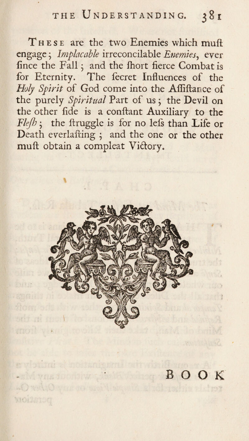 These are the two Enemies which muft engage; Implacable irreconcilable Enemies, ever fince the Fall * and the Ihort fierce Combat is for Eternity. The lecret Influences of the Holy Spirit of God come into the Afliftaoce of the purely Spiritual Part of us; the Devil on the other fide is a conftant Auxiliary to the Flejh; the ftruggle is for no lels than Life or Death everlairing ; and the one or the other muft obtain a compleat Vidory*