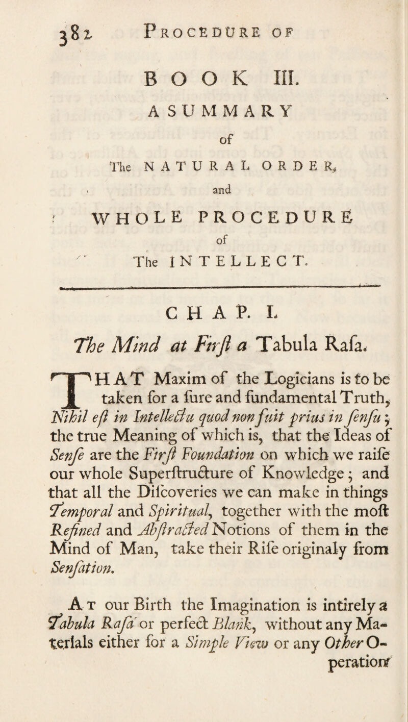 38 z BOOK III. A SUMMARY of The NATURAL ORDER, ■ and f WHOLE PROCEDURE of The INTELLECT. CHAP. L The Mind at Firjl a Tabula Rala. THAT Maxim of the Logicians is to be taken for a fure and fundamental Truth, Nihil eft in Intellediu quod non fait prim in finfu; the true Meaning of which is, that the Ideas of Senfe are the Firjl Foundation on which we raife our whole Superftru&ure of Knowledge; and that all the Dilcoveries we can make in things Te?nporal and Spiritual, together with the moft Refined and Abftradded Notions of them in the Mind of Man, take their Rife originaly from Senjation. At our Birth the Imagination is intirely a Tabula Raja ov perfect Blanks without any Ma¬ terials either for a Simple View or any Other O- perationf