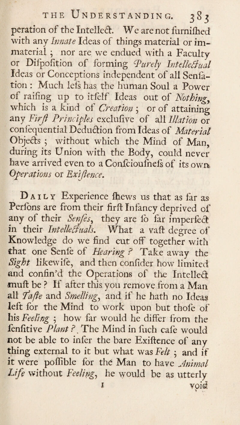 peration of the Intellect. We are not furnifhed with any Innate Ideas of things material or im¬ material ; nor are we endued with a Faculty or Difpofition of forming Purely Intellectual Ideas or Conceptions independent of all Senla- tion : Much lefs has the human Soul a Power of railing up to itfelf Ideas out of Nothing, which is a kind of Creation ; or of attaining any Fir(l Principles exclufive of all Illation or confequential Deduction from Ideas of Material Objefts ; without which the Mind of Man, during its Union with the Body, could never have arrived even to a Confcioufnefi of its own Operations or Exiftence. Daily Experience fhews us that as far as Perfons are from their firffc Infancy deprived of any of their Senfes, they are lo far imperfect in their Intellectuals. What a vaft degree of Knowledge do we find cut off together with that one Senfe of Hearing ? Take away the Sight likewile, and then conlider how limited and confin'd the Op erations of the Intellect muft be ? If after this you remove from a Man all Pafte and Smelling, and if he hath no Ideas left for the Mind to work upon but thole of his Feeling ; how far would he differ from the fenfitive Plant F The Mind in fuch cafe would not be able to infer the bare Exiftence of any thing external to it but what was Felt ; and if it were poflible for the Man to have Jnimal Life without Feeling., he would be as utterly f- void