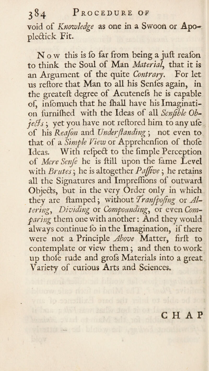 void of Knowledge as one in a Swoon or Apo- ple&ick Fit. Now this is lb far from being a juft reafon to think the Soul of Man Material, that it is an Argument of the quite Contrary. For let us reftore that Man to all his Senfes again, in the greateft degree of Acutenefs he is capable of, inlbmuch that he fhall have his Imaginati¬ on furnifhed with the Ideas of all Senfble Ob¬ jects ; yet you have not reftored him to any ule of his Reafon and Under [landing \ not even to that of a Simple View or Apprehenfion of thole Ideas. With refpeft to the fimple Perception of Mere Senfe he is ftill upon the fame Level with Brutes; he is altogether Paftve; he retains all the Signatures and Impreffions of outward Objefts, but in the very Order only in which they are ftamped; without I'ranfpojing or Al¬ tering, Dividing or Compounding, or even Com¬ paring them one with another: And they would always continue fo in the Imagination, if there were not a Principle Above Matter, firft to contemplate or view them; and then to work up thofe rude and grofs Materials into a great Variety of curious Arts and Sciences. CHAP