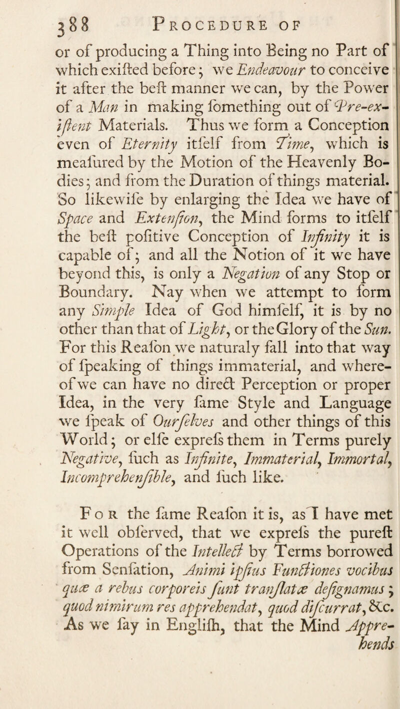 or of producing a Thing into Being no Part of which exifted before; we Endeavour to conceive it after the beft manner we can, by the Power of a Man in making lomething out of Qre-ex- ifient Materials. Thus we form a Conception even of Eternity itfelf from lime, which is meafured by the Motion of the Heavenly Bo¬ dies; and from the Duration of things material. So likewife by enlarging the Idea we have of Space and Extenjion, the Mind forms to itfelf the beft pofitive Conception of Infinity it is capable of; and all the Notion of it we have beyond this, is only a Negation of any Stop or Boundary. Nay when we attempt to form any Simple Idea of God himfelf, it is by no other than that of Light, or the Glory of the Sun. For this Realbn we naturaly fall into that way of fpeaking of things immaterial, and where¬ of we can have no dired Perception or proper Idea, in the very fame Style and Language we fpeak of Ourfelves and other things of this World; orelfe exprefsthem in Terms purely Negative, fiich as Infinite, Immaterial, Immortal, Incomprehenfible, and luch like. For the lame Realbn it is, as I have met it well obferved, that we exprels the pureft Operations of the Intellect by Terms borrowed from Sen! at ion, Animi ipfius Funltiones vocibus pace a rebus corporeis fiunt tranjlatce defignamus; quod niminim res apprehendat, quod difcurrat, See. As we fay in Engliih, that the Mind Appre¬ hends