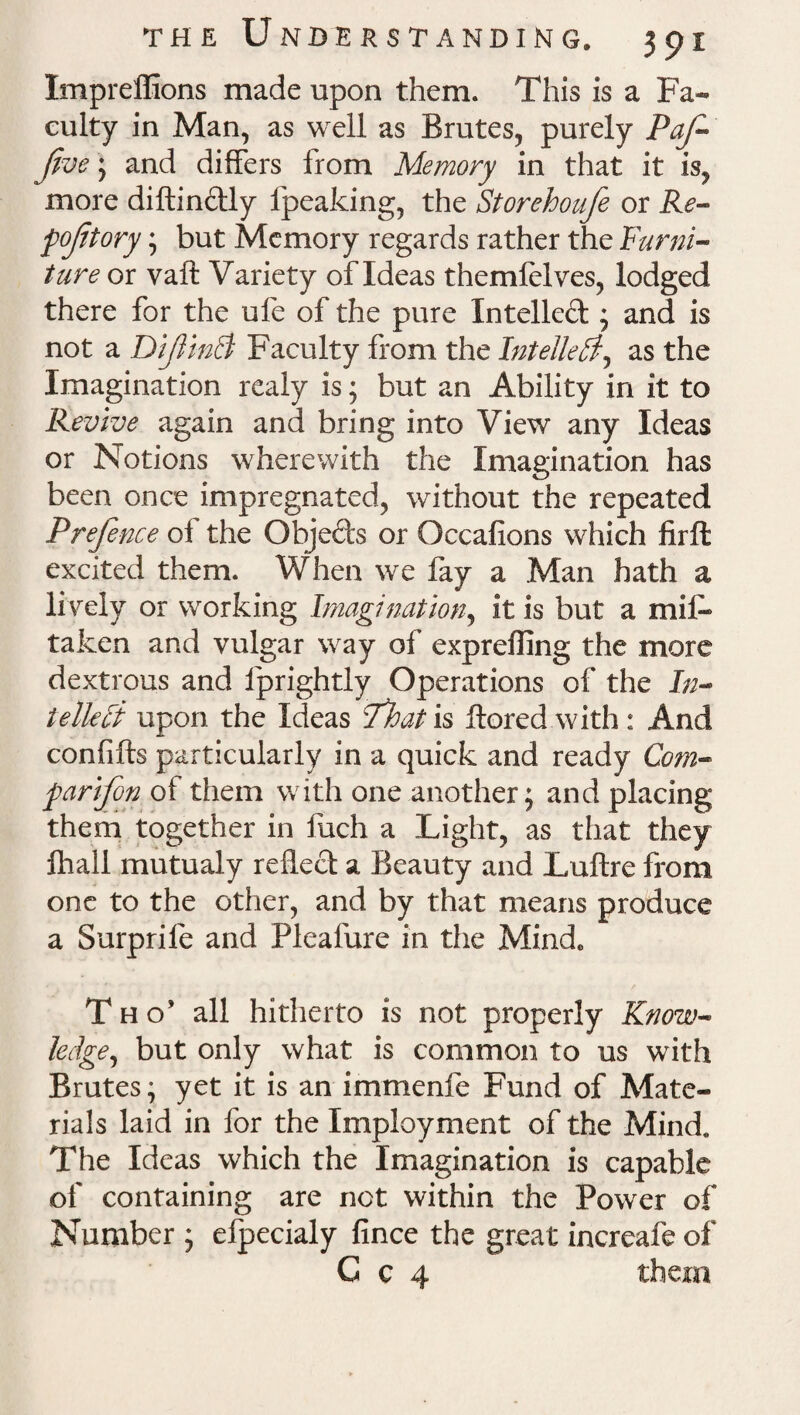 Impreflions made upon them. This is a Fa¬ culty in Man, as well as Brutes, purely PaJ- five; and differs from Memory in that it is, more diftin&ly fpeaking, the Storehoufe or Re- fofitory; but Memory regards rather the Furni¬ ture or vaft Variety of Ideas themlelves, lodged there for the ufe of the pure Intellect; and is not a DifiinB Faculty from the Intellect, as the Imagination realy is; but an Ability in it to Revive again and bring into View any Ideas or Notions wherewith the Imagination has been once impregnated, without the repeated Prefence of the Obje&s or Occafions which firffc excited them. When we fay a Man hath a lively or working Imagination, it is but a mil- taken and vulgar way of expreffing the more dextrous and lprightly Operations of the In¬ tellect upon the Ideas fhat is ftored with : And confifts particularly in a quick and ready Com- parifon of them with one another; and placing them together in fuch a Light, as that they fhall mutualy reflect a Beauty and Luftre from one to the other, and by that means produce a Surprile and Plealure in the Mindc Tho’ all hitherto is not properly Know¬ ledge, but only what is common to us with Brutes; yet it is an immenfe Fund of Mate¬ rials laid in for the Imployment of the Mind. The Ideas which the Imagination is capable of containing are not within the Power of Number ; efpecialy fince the great increafe of C c 4 them