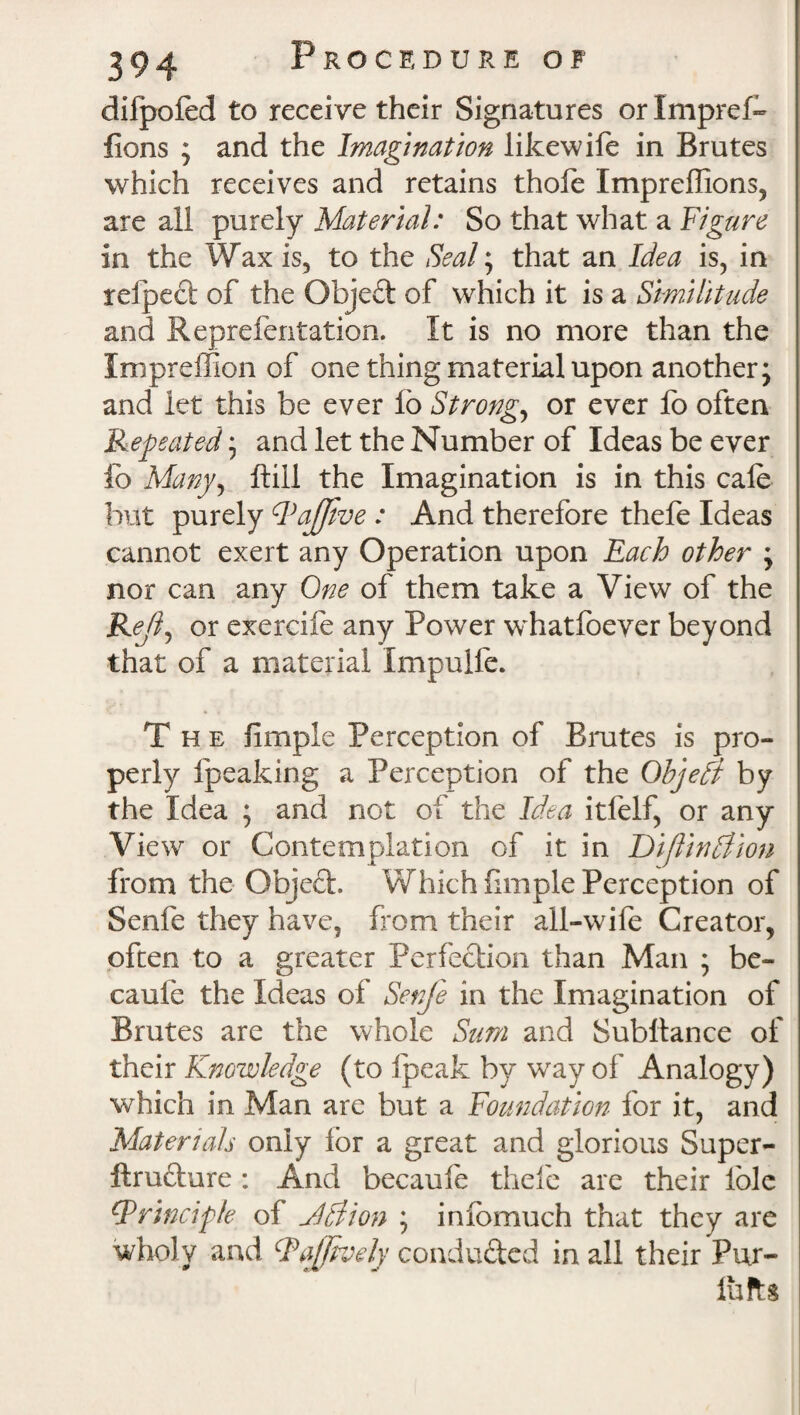 difpofed to receive their Signatures orlmpref- lions ; and the Imagination likewife in Brutes which receives and retains thofe Impreffions, are all purely Material: So that what a Figure in the Wax is, to the Seal; that an Idea is, in relpect of the Gbjeft of which it is a Similitude and Reprefentation. It is no more than the Impreffion of one thing material upon another; and let this be ever lo Strongs or ever fo often Repeated; and let the Number of Ideas be ever fo Mangy ftiil the Imagination is in this cafe but purely PaJJive : And therefore thefe Ideas cannot exert any Operation upon Each other ; nor can any One of them take a View of the Rejly or exercife any Power whatfoever beyond that of a material Impulfe. The fimple Perception of Brutes is pro¬ perly fpeaking a Perception of the Objedt by the Idea ; and not of the Idea itfelf, or any View or Contemplation of it in Diflindtion from the Objeft. Which fimple Perception of Senfe they have, from their all-wife Creator, often to a greater Perfection than Man ; be- cauie the Ideas of Senfe in the Imagination of Brutes are the whole Sum and Subltance of their Knowledge (to Ipeak by wray of Analogy) which in Man are but a Foundation for it, and Materials only for a great and glorious Super- ftru&ure : And becauie thefe are their l'ole {Principle of Jdiion ; infomuch that they are wholy and Raffively conducted in all their Pur- lufts