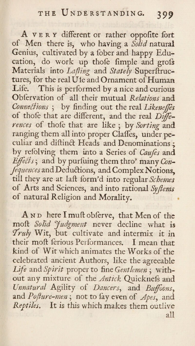 Avery different or rather oppofite fort of Men there is, who having a Solid natural Genius, cultivated by a fober and happy Edu¬ cation, do work up thole fimple and grols Materials into Lafiing and Stately Superftruc- tures, for the real tile and Ornament of Human Life. This is performed by a nice and curious Obfervation of all their mutual Relations and Connexions ; by finding out the real LikeneJJes of thofe that are different, and the real Diffe¬ rences of thole that are like ; by Sorting and ranging them all into proper Glaffes, under pe¬ culiar and diftind Heads and Denominations ; by refolving them into a Series of Caufes and EffeXs; and by purfuing them thro* many Con- fequences and Deductions, and Complex Notions, till they are at laft form'd into regular Schemes of Arts and Sciences, and into rational Syjlems of natural Religion and Morality. And here I muft obferve, that Men of the moll Solid Judgment never decline what is sruly Wit, but cultivate and intermix it in their molt ferious Performances. I mean that kind of Wit which animates the Works of the celebrated ancient Authors, like the agreeable Life and Spirit proper to fine Gentlemen j with¬ out any mixture of the Jnttck Quicknels and Unnatural Agility of Dancers, and Buffoons, and Pofture-men 5 not to lay even of Jpesy and Reptiles. It is this which makes them outlive all