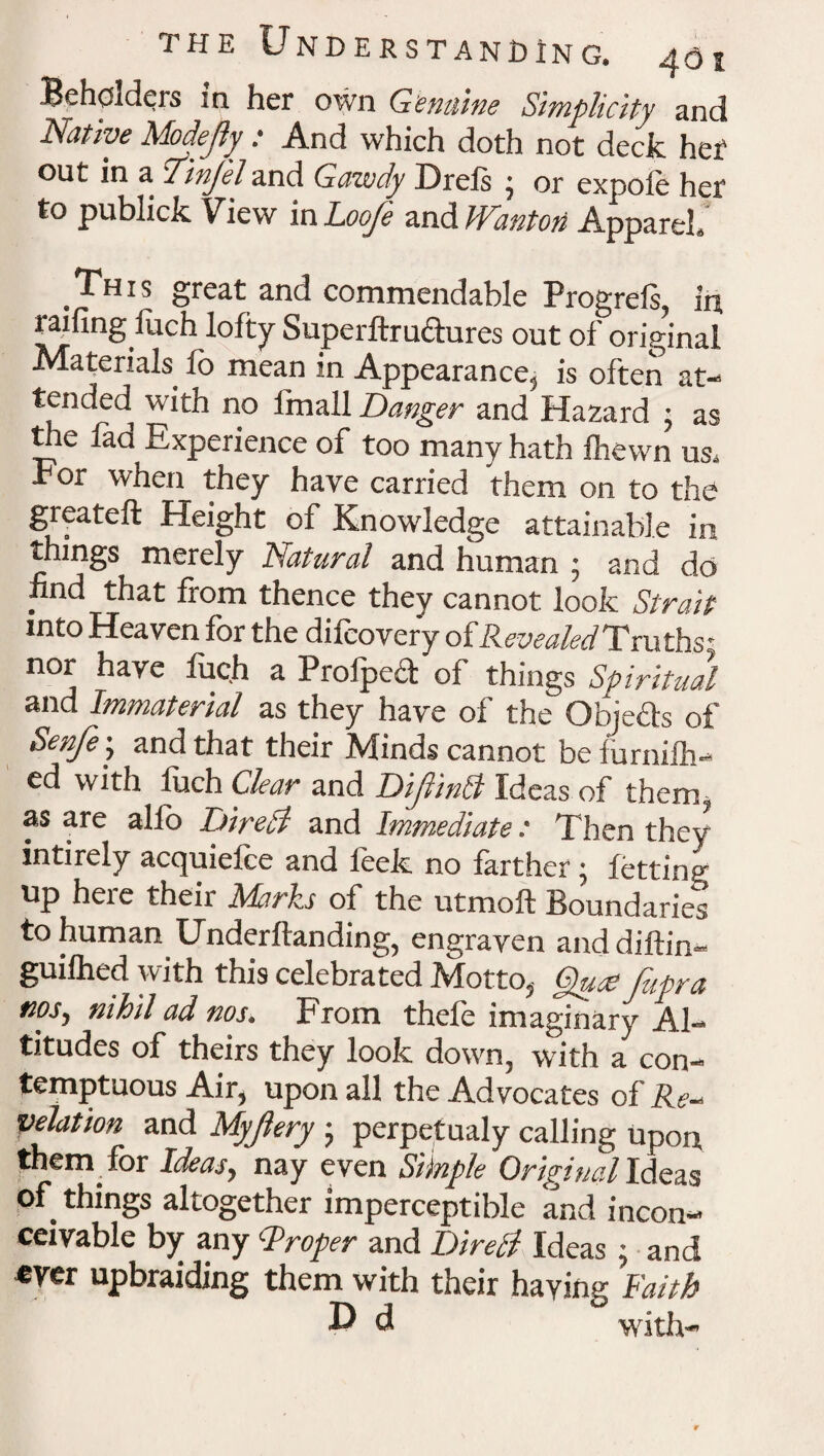 Beholders in her own Genuine Simplicity and Native Madefy : And which doth not deck her out in a TinJ'eland Gawdy Drefs • or expofe her to publick View in Loofe and Wanton Apparel. This great and commendable Progrefs, in railing fuch lofty Superftru&ures out of original Materials fo mean in Appearance, is often at¬ tended with no fmall Banger and Hazard ; as the fad Experience of too many hath fhewn us. For when they have carried them on to the greateft Height of Knowledge attainable in things merely Natural and human • and do find that from thence they cannot look Strait into Heaven for the difcovery of RevealedTruths' nor have fuc.h a Profpecl of things Spiritual and Immaterial as they have of the Objeds of Senfe\ and that their Minds cannot befurnifh- ed with luch Clear and DifinB Ideas of them, as are alfo Direct and Immediate: Then they intirely acquiefce and leek no farther; letting Up heie their Marks of the utmoft Boundarie*s to human Underftanding, engraven and diftin- guifhed with this celebrated Motto, §uce fupra nos, nihil ad nos. From thefe imaginary Al¬ titudes of theirs they look down, with a con¬ temptuous Air, upon all the Advocates of Re¬ velation and Myfery 5 perpetualy calling upon them for Ideas ^ nay even Siluple Original Ideas of things altogether imperceptible and incon¬ ceivable by any Proper and Direti Ideas ; and ever upbraiding them with their having Faith D d with-