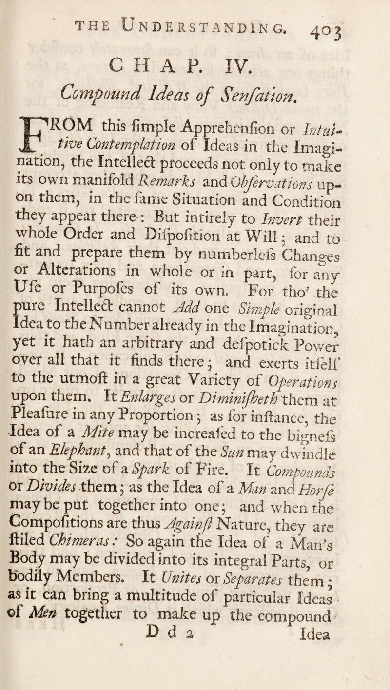 403 C H A P. IV. Compound Ideas of Senfation. FROM this fimple Apprehenfion or Intui¬ tive Contemplation of Ideas in the Imagi¬ nation, the Intellect proceeds not only to make its own manifold Remarks and Obfervations up¬ on them, in the fame Situation and Condition they appear there : But intirely to Invert their whole Order and Dilpofition at Will; and to fit and prepaie them by numberleis Changes or Alterations in whole or in part, for any Ufe or Purpofes of its own. For tho’ the pure Intellect cannot ytdd one Simple original Idea to the Number already in the Imagination, yet it hath an arbitrary and delpotick Power over all that it finds there • and exerts itlelf to the utmoft in a great Variety of Operations upon them. It Enlarges or Diminifheth them at Pleafure in any Proportion 5 as for inftance, the Idea of a Mite may be increaled to the bignefi of an Elephant, and that of the Sun may dwindle into the Size of a Spark of Fire. It Compounds or Divides them; as the Idea of a Man and Horje may be put together into one; and when the Compofitions are thus Jgainft Nature, they are ftiled Chimeras : So again the Idea of a Man’s Body may be divided into its integral Parts, or bodily Members. It Unites or Separates them: as it can bring a multitude of particular Ideas of Men together to make up the compound D d a Idea