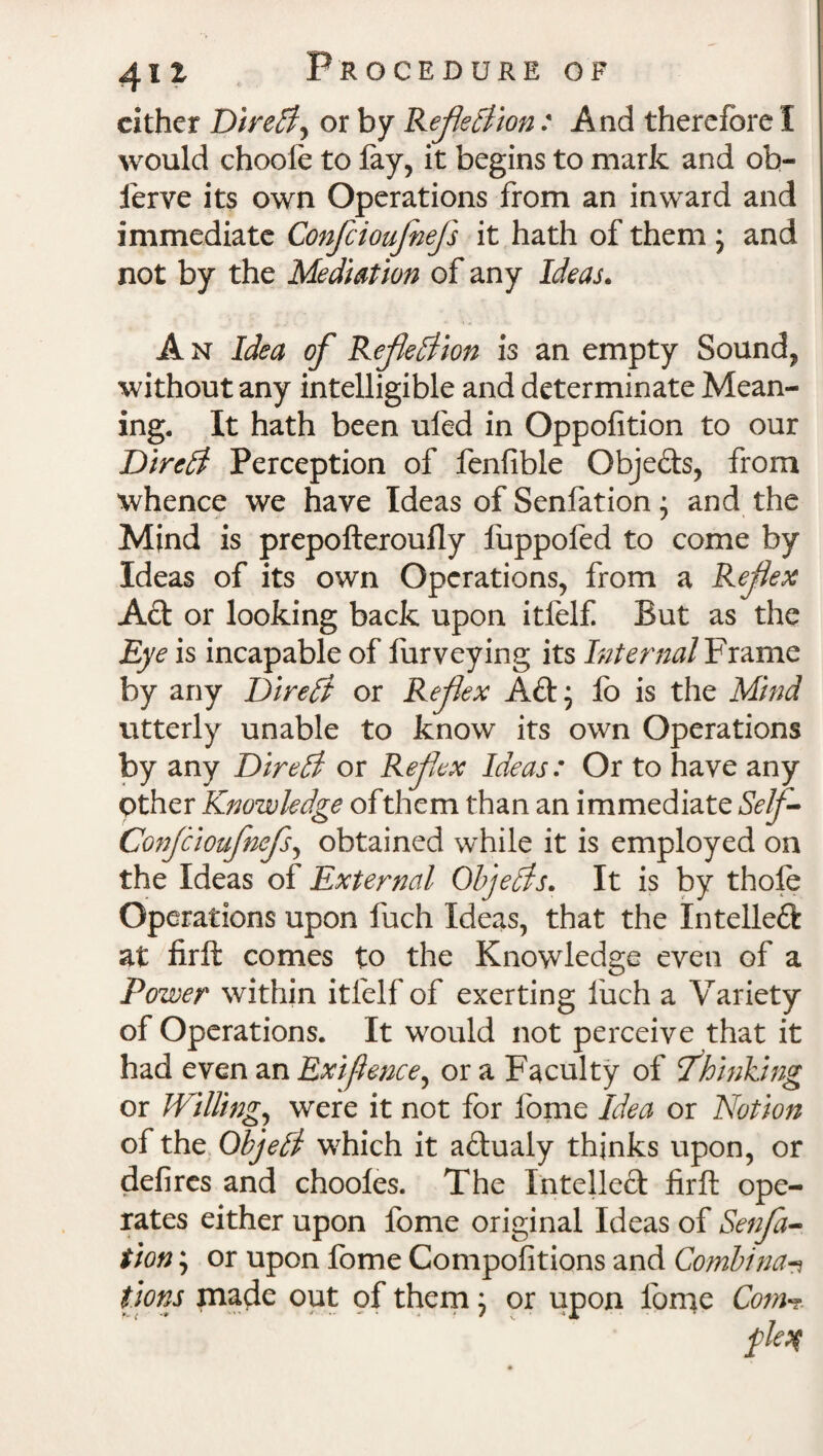 cither DireCt, or by Reflection: And therefore I would choole to fay, it begins to mark and ob- ierve its own Operations from an inward and immediate Confcioufnefls it hath of them ; and not by the Mediation of any Ideas. A n Idea of Reflection is an empty Sound, without any intelligible and determinate Mean¬ ing. It hath been ufed in Oppofition to our DireCt Perception of fenfible Objeds, from whence we have Ideas of Senfation * and the Mind is prepofteroufly fuppofed to come by Ideas of its own Operations, from a Reflex Ad or looking back upon itfelf But as the Eye is incapable of furveying its Internal Frame by any DireCt or Reflex Ad; fo is the Mind utterly unable to know its own Operations by any DireCt or Reflex Ideas: Or to have any Other Knowledge of them than an immediate Self- Confcioufnefls, obtained while it is employed on the Ideas of External Objects. It is by thofe Operations upon fuch Ideas, that the Xntelled at firft comes to the Knowledge even of a Power within itfelf of exerting liich a Variety of Operations. It would not perceive that it had even an Exigence, or a Faculty of fkinking or Willing, were it not for fome Idea or Notion of the ObjeCt which it adualy thinks upon, or defires and chooles. The Intelled firft ope¬ rates either upon fome original Ideas of Senfa¬ tion ; or upon fome Compofitions and Combina-? lions made out of them; or upon lome Com-?. fleq