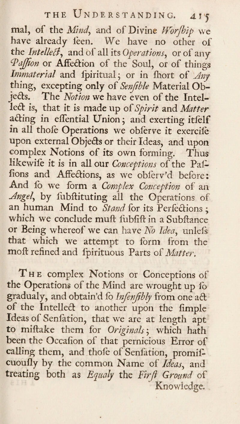 mal, of the Mind, and of Divine Wbrfhip we have already feen. We have no other of the Intellect, and of all its Operations, or of any PaJJion or Affedion of the Soul, or of things Immaterial and Ipiritual; or in fhort of 'Any thing, excepting only of Senftble Material Ob¬ jects. The Notion we have even of the Intel- led is, that it is made up of Spirit and Matter ading in effential Union; and exerting itlelf in all thofe Operations we obforve it exercile upon external Objeds or their Ideas, and upon complex Notions of its own forming. Thus lifcewile it is in all our Conceptions of the Paf- fions and Affedions, as we oblerv’d before: And lb we form a Complex Conception of an Angely by fubftituting all the Operations of an human Mind to Stand for its Ferfedions ; which we conclude muft fubfift in a Subftance or Being whereof we can have No Ideay unlefs that which we attempt to form from the molt refined and fpirituous Parts of Matter, The complex Notions or Conceptions of the Operations of the Mind are wrought up ib gradualy, and obtain’d fo Infenfibly from one ad of the Intelled to another upon the fimple Ideas of Senfation, that we are at length apt to miftake them for Originals; which hath been the Occalion of that pernicious Error of calling them, and thofe of Senfation, promifo cuoufly by the common Name of Ideasy and treating both as Equaiy the Fir ft Ground of Knowledge*