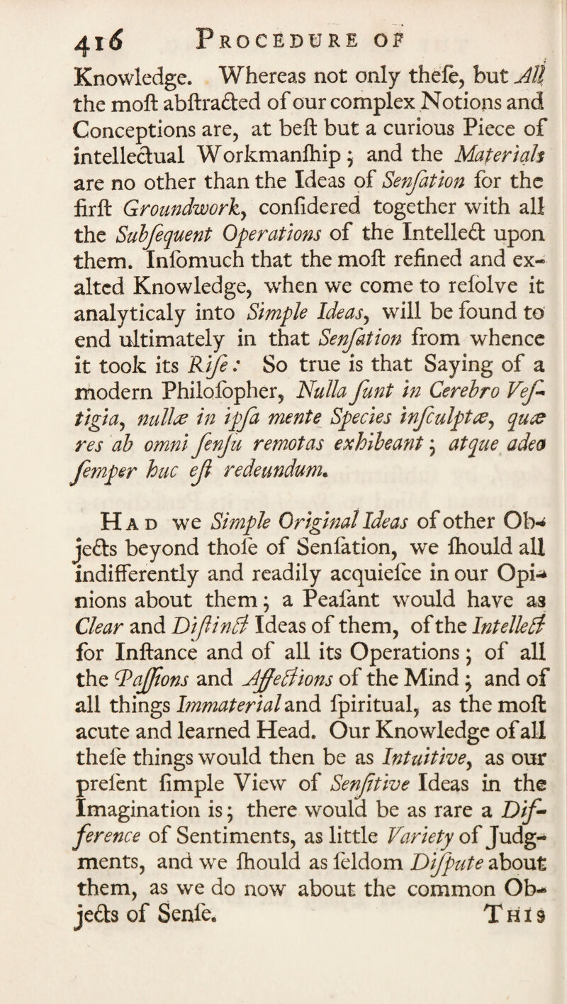 Knowledge. Whereas not only thefe, hut All the moft abftrafted of our complex Notions and Conceptions are, at belt but a curious Piece of intellectual Workmanfhip * and the Materials are no other than the Ideas of Senfation for the lirft Groundworky confidered together with all the Subfequent Operations of the Intellect upon them. Infomuch that the moft refined and ex* altcd Knowledge, when we come to refolve it analyticaly into Simple Ideasy will be found to end ultimately in that Senfation from whence it took its Rife : So true is that Saying of a modern Philolbpher, Nulla funt in Cerebro Vef tigiay null% in ipfa mente Species infculpt&y quce res ab omni fenju remotas exhibeant j atque adeo femper hue ef redeundum. H a d we Simple Original Ideas of other Oh«* jefts beyond thole of Senfation, we Ihould all indifferently and readily acquiefce in our Opi-* nions about them; a Peafant would have as Clear and DifinPl Ideas of them, of the Intellect for Inftance and of all its Operations; of all the cPafions and Affeffions of the Mind j and of all things Immaterial and fpiritual, as the moft acute and learned Head. Our Knowledge of all thefe things would then be as Intuitivey as our prefent Ample View of Senftive Ideas in the Imagination is; there would be as rare a Dif- ference of Sentiments, as little Variety of Judg¬ ments, and we fhould as leldom Difpute about them, as we do now about the common Ob- je&s of Senle. This