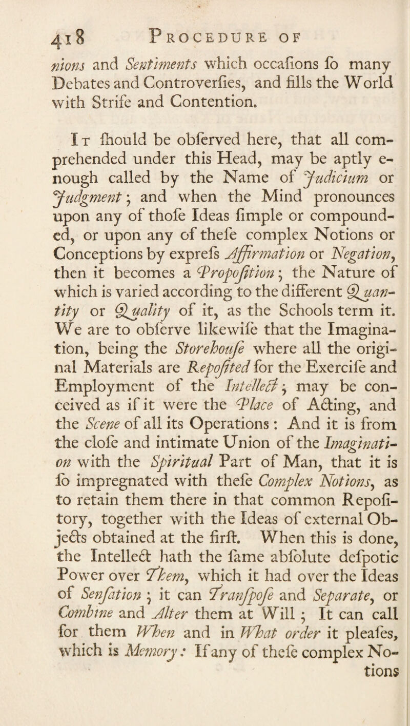 riiom and Sentiments which occafions lo many Debates and Controverfies, and fills the World with Strife and Contention. 1 t fhould be obferved here, that all com¬ prehended under this Head, may be aptly e- nough called by the Name of judicium or Judgment; and when the Mind pronounces upon any of thole Ideas fimple or compound¬ ed, or upon any of thefe complex Notions or Conceptions by exprels Affirmation or Negation, then it becomes a dPropofition; the Nature of which is varied according to the different Quan¬ tity or Quality of it, as the Schools term it. We are to obferve likewile that the Imagina¬ tion, being the Storehoufe where all the origi¬ nal Materials are Repojited for the Exercife and Employment of the Intellect j may be con¬ ceived as if it were the Wlace of A&ing, and the Scene of all its Operations: And it is from the dole and intimate Union of the Imaginati¬ on with the Spiritual Part of Man, that it is lo impregnated with thefe Complex Notions, as to retain them there in that common Repofi- tory, together with the Ideas of external Ob¬ jects obtained at the firft. When this is done, the Intellect hath the fame abfolute defpotic Power over I'kem, which it had over the Ideas of Senfation } it can Stranfpofe and Separate, or Combine and Miter them at Will ; It can call for them When and in What order it pleales, which is Memory: If any of thefe complex No¬ tions