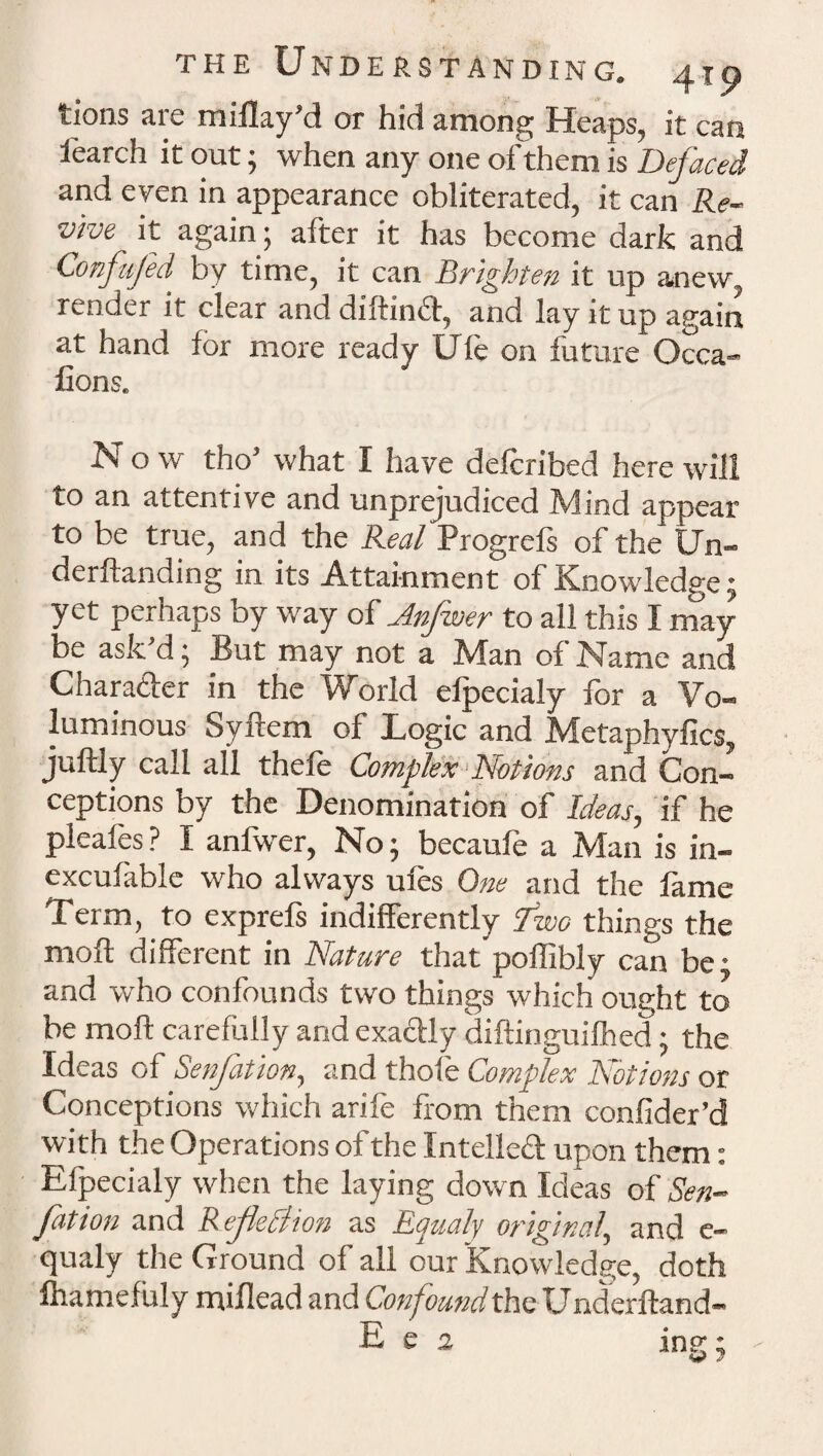 tions are miflay’d or hid among Heaps, it can fearch it out; when any one of them is Defaced and even in appearance obliterated, it can Re¬ vive it again; after it has become dark and Confufid' by time, it can Brighten it up anew render it clear and diftind, and lay it up again at hand for more ready Ule on future Occa- fions. Now tho’ what I have delcribed here will to an attentive and unprejudiced Mind appear to be true, and the Real Progrefs of the Un- derftanding in its Attainment of Knowledge ^ yet perhaps by way of Anfwer to all this I may be ask’d; But may not a Man of Name and Charader in the World elpecialy for a Vo¬ luminous Syftem of Logic and Metaphyfics, juftly call all thefe Complex Notions and Con¬ ceptions by the Denomination of Ideas, if he pleafes ? I anfwer, No; becaufe a Man is in- excufable who always ules One and the lame Term, to exprels indifferently tfwo things the mod different in Nature that poffibly can be: and who confounds two things which ought to be mod carefully and exadly diftinguilhed ; the Ideas of Senfation, and thole Complex Notions or Conceptions which arife from them confider’d with the Operations of the Intelled upon them: Elpecialy when the laying down Ideas of Sen¬ fation and Reflexion as Eaualy original, and e- qualy the Ground of all our Knowledge, doth lhamefuly miflead and Confound the Underftand- E e 2 ing;