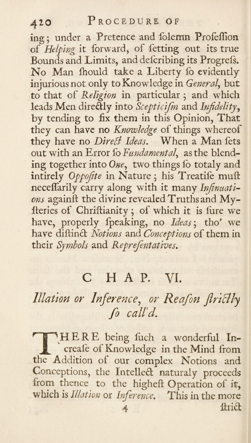 mg; under a Pretence and folemn Profeflion of Helping it forward, of fetting out its true Bounds and Limits, and deicribing its Progrels. No Man fhould take a Liberty lb evidently injurious not only to Knowledge in General but to that of Religion in particular ; and which leads Men dire&ly into Scepticifm and Infidelity, by tending to fix them in this Opinion, That they can have no Knowledge of things whereof they have no Direct Ideas. When a Man fets out with an Error fo Fundamental, as the blend¬ ing together into One, two things lb totaly and intirely Oppojite in Nature; his Treatife mu ft neceffarily carry along with it many Injinuati- ons againft the divine revealed Truths and My- lleries of Chriftianity; of which it is lure we have, properly fpeaking, no Ideas; tho’ we have diftind Notions and Conceptions of them in their Symbols and Reprejentatives. C HAP. VI. Illation or Inference, or Reafon finally fo call'd. THERE being luch a wonderful In- creale ol Knowledge in the Mind from the Addition of our complex Notions and Conceptions, the Intelled: naturaly proceeds from thence to the higheft Operation of it, which is Illation or Inference. This in the more 4 ftrid