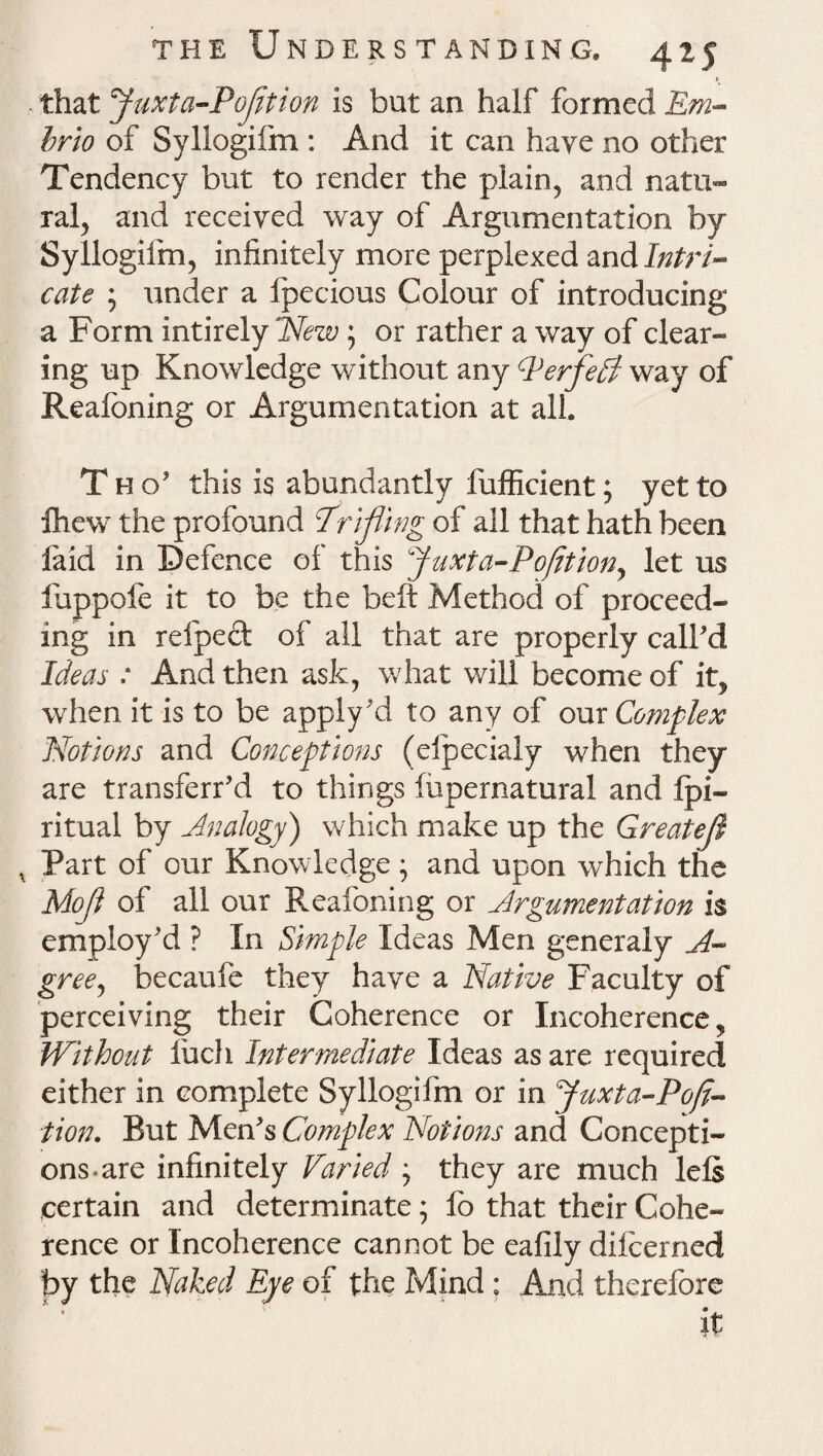 > that Juxta-PoJition is but an half formed Em- brio of Syllogifm : And it can have no other Tendency but to render the plain, and natu¬ ral, and received way of Argumentation by Syllogifm, infinitely more perplexed and Intri¬ cate ; under a fpecious Colour of introducing a Form intirely New; or rather a way of clear¬ ing up Knowledge without any PerfedI way of Realbning or Argumentation at all. T h o’ this is abundantly fufficient; yet to Ihew the profound Trifling of all that hath been laid in Defence of this Juxta-PoJitiony let us fuppofe it to be the belt Method of proceed¬ ing in refped of all that are properly call'd Ideas : And then ask, what will become of it, when it is to be apply'd to any of our Complex Notions and Conceptions (elpecialy when they are transferr'd to things fupernatural and fpi- ritual by Analogy) which make up the Greatefl Part of our Knowledge ; and upon which the Mofl of all our Keafoning or Argumentation is employ'd ? In Simple Ideas Men generaly A- gree, becaufe they have a Native Faculty of perceiving their Coherence or Incoherence, Without Inch Intermediate Ideas as are required either in complete Syllogifm or in Juxta-Pofi- tion. But Men's Complex Notions and Concepti¬ ons-are infinitely Varied ; they are much lels certain and determinate; fo that their Cohe¬ rence or Incoherence cannot be eafily dilcerned by the Naked Eye of the Mind; And therefore it