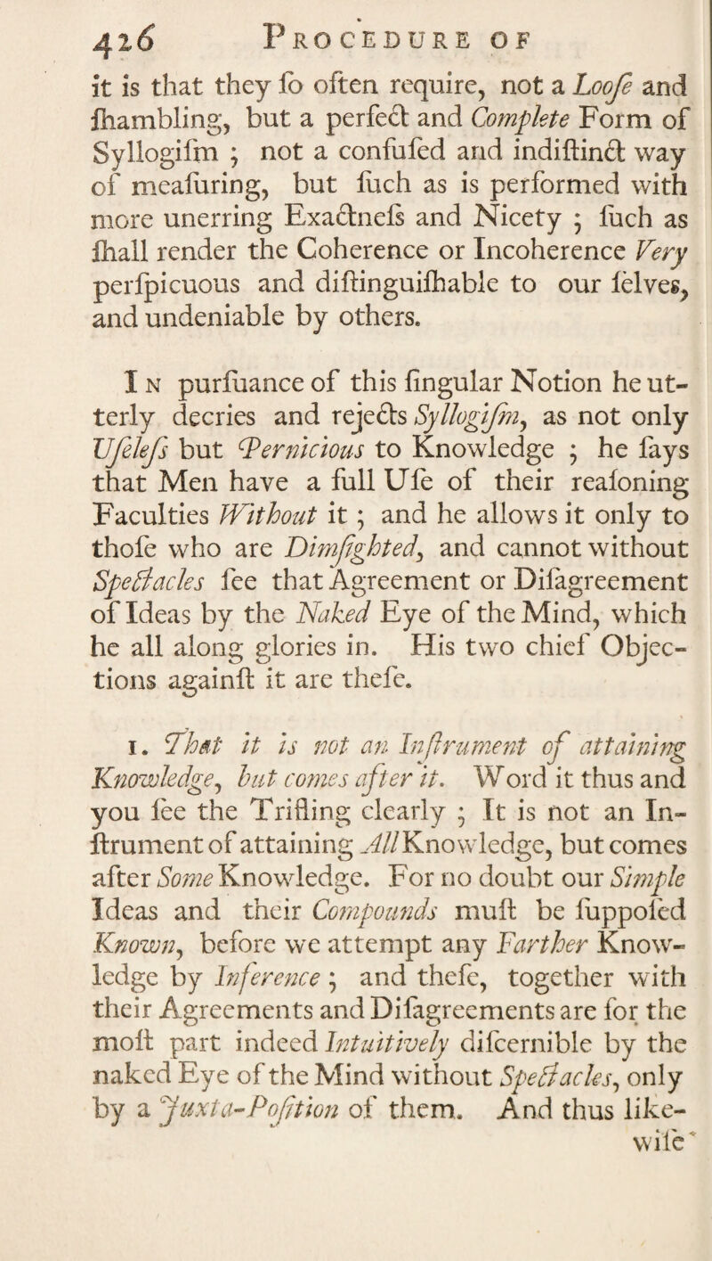 it is that they io often require, not a Loofe and ftiambling, but a perfect and Complete Form of Syllogifm ; not a confufed and indiftin£t way of meafuring, but Inch as is performed with more unerring Exactnefs and Nicety ; fuch as Ihall render the Coherence or Incoherence Very perlpicuous and diftinguiihable to our ielves? and undeniable by others* I n purfuance of this fingular Notion he ut¬ terly decries and reje£ts Syllogifm, as not only Vfelefs but Pernicious to Knowledge ; he fays that Men have a full Ufe of their realoning Faculties Without it; and he allows it only to thofe who are Dimfghted, and cannot without Spectacles fee that Agreement or Difagreement of Ideas by the Naked Eye of the Mind, which he all along glories in. His two chief Objec¬ tions againft it are thefe. i. That it is not an Infrument of attaining Knowledge, but comes after it. Word it thus and you lee the Trifling clearly • It is not an In- ftrumentof attaining ^//Knowledge, but comes after Some Knowledge. For no doubt our Simple Ideas and their Compounds mull be luppofed Known, before we attempt any Farther Know¬ ledge by Inference ; and thefe, together with their Agreements and Difagreements are for the molt part indeed Intuitively difcernible by the naked Eye of the Mind without Spectacles, only by a juxta-Poftion of them. And thus like- wile '