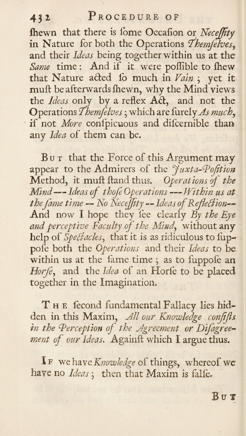 fhewn that there is iome Oecafion or Neceffity in Nature for both the Operations fhemjelves^ and their Ideas being together within us at the Same time: And if it were poffible to fliew that Nature afted fo much in Vain ; yet it muft be afterwards fhewn, why the Mind views the Ideas only by a reflex Aft, and not the Operations Ihemfelves • which are fureiyAs muchy if not More conlpicuous and difcernible than any Idea of them can be. But that the Force of this Argument may appear to the Admirers of the Juxta-Boftion Method, it muft ftand thus. Operations of the Mind — Ideas of thofe Operations — Within us at thefame time — No Necejfty — Ideas of Ref elation— And now I hope they fee clearly By the Eye and perceptive Faculty of the Mind, without any help of Spectacles, that it is as ridiculous to lup- pofe both the Operations and their Ideas to be within us at the fame time ; as to fuppole an Horfe, and the Idea of an Horfe to be placed together in the Imagination. The fecond fundamental Fallacy lies hid¬ den in this Maxim, All our Knowledge conffs in the Perception of the Agreement or Difagree- ment of our Ideas. Againft which I argue thus. I f we have Knowledge of things, whereof we haye no Ideas ; then that Maxim is falfe. B u i