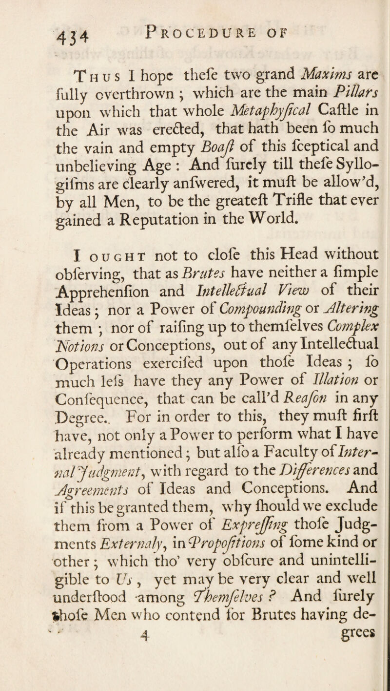 Thus 1 hope thefe two grand Maxims are fully overthrown ; which are the main Pillars upon which that whole Metaphyjlcal Caftle in the Air was ere&ed, that hath been fo much the vain and empty Boajl of this fceptical and unbelieving Age : And furcly till thefe Syllo- gifms are clearly anfwered, it muft be allow'd, by all Men, to be the greateft Trifle that ever gained a Reputation in the World. I ought not to clofe this Head without obferving, that as Brutes have neither a Ample Apprehenfion and Intellectual View of their Ideas; nor a Power of Compounding or Altering them ; nor of raifing up to themfelves Complex Notions or Conceptions, out of any Intellectual Operations exercifed upon thofe Ideas ; lb much lels have they any Power of Illation or Conlequence, that can be call’d Rea/on in any Degree.. For in order to this, they muft firft have, not only a Power to perform what I have already mentioned • but alio a Faculty of Inter- nal Judgment, with regard to the Differences and Agreements of Ideas and Conceptions. And if this be granted them, why fhould we exclude them from a Power of ExpreJJing thofe Judg¬ ments External)', m'-PropoJitions oi lomekindor other • which tho’ very obfeure and unintelli¬ gible to Us , yet maybe very clear and well underftood -among Jhemfelves ? And lurely thole Men who contend lor Brutes having de- 4 grccs