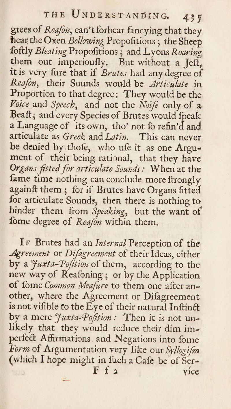 grees of Reafon, can't forbear fancying that they bear the Oxen Bellowing Propositions * the Sheep foftly Bleating Propofitions; and Lyons Roaring them out imperioufly. But without a Jeft, it is very fure that if Brutes had any degree of Reafon, their Sounds would be Articulate in Proportion to that degree: They would be the Voice and Speech, and not the Noife only of a Beaft; and every Species of Brutes would fpeak a Language of its own, tho' not fo refin'd and articulate as Greek and Latin. This can never be denied by thole, who ufe it as one Argu^ ment of their being rational, that they have Organs fitted for articulate Sounds: When at the lame time nothing can conclude more llrongly againft them ; for if Brutes have Organs fitted for articulate Sounds, then there is nothing to hinder them from Speakings but the want of lome degree of Reafon within them, I f Brutes had an Internal Perception of the Agreement or Difagreement of their Ideas, either by a Juxta-Fofetion of them, according to the new way of Realoning ; or by the Application of lome Common Meafure to them one after an- other, where the Agreement or Dilagreement is not vifible to the Eye of their natural Inftind by a mere yuxta-Bofition: Then it is not urn* likely that they would reduce their dim im- perfeft Affirmations and Negations into fome Form of Argumentation very like our Syllogifn (which I hope might in fuch a Cafe be of Ser- F f 2 yice