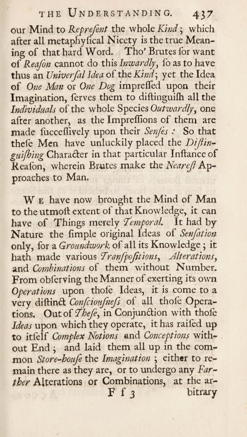 our Mind to Reprefent the whole Kind; which after all metaphyfical Nicety is the true Mean¬ ing of that hard Word. Tho’ Brutes for want of Rea/on cannot do this Inwardly, fo as to have thus an Univerfal Idea of the Kind, yet the Idea of One Man or One Dug impreffed upon their Imagination, ferves them to diftinguifh all the Individuals of the whole Species Outwardly, one after another, as the Impreffions of them are made fucceffively upon their SenJ'es : So that thefe Men have unluckily placed the Dijitn- guifbing Charader in that particular Inftance of Rcaion, wherein Brutes make the Nearefl Ap¬ proaches to Man. W e have now brought the Mind of Man to the utmoll extent of that Knowledge, it can have of Things merely ‘Temporal. It had by Nature the fimple original Ideas of Senfation only, for a Groundwork of all its Knowledge; it hath made various Tranfpojitions, Alterations, and Combinations of them without Number. From obferving the Manner of exerting its own Operations upon thole Ideas, it is come to a very diftind Confcioufnefs of all thole Opera¬ tions. Out of Thefe, in Conjundion with thole Ideas upon which they operate, it has raifed up to itfelf Complex Notions and Conceptions with¬ out End ; and laid them all up in the com¬ mon Store-houfe the Imagination ; either to re¬ main there as they are, or to undergo any Far¬ ther Alterations or Combinations, at the ar- F f 3 bitrary