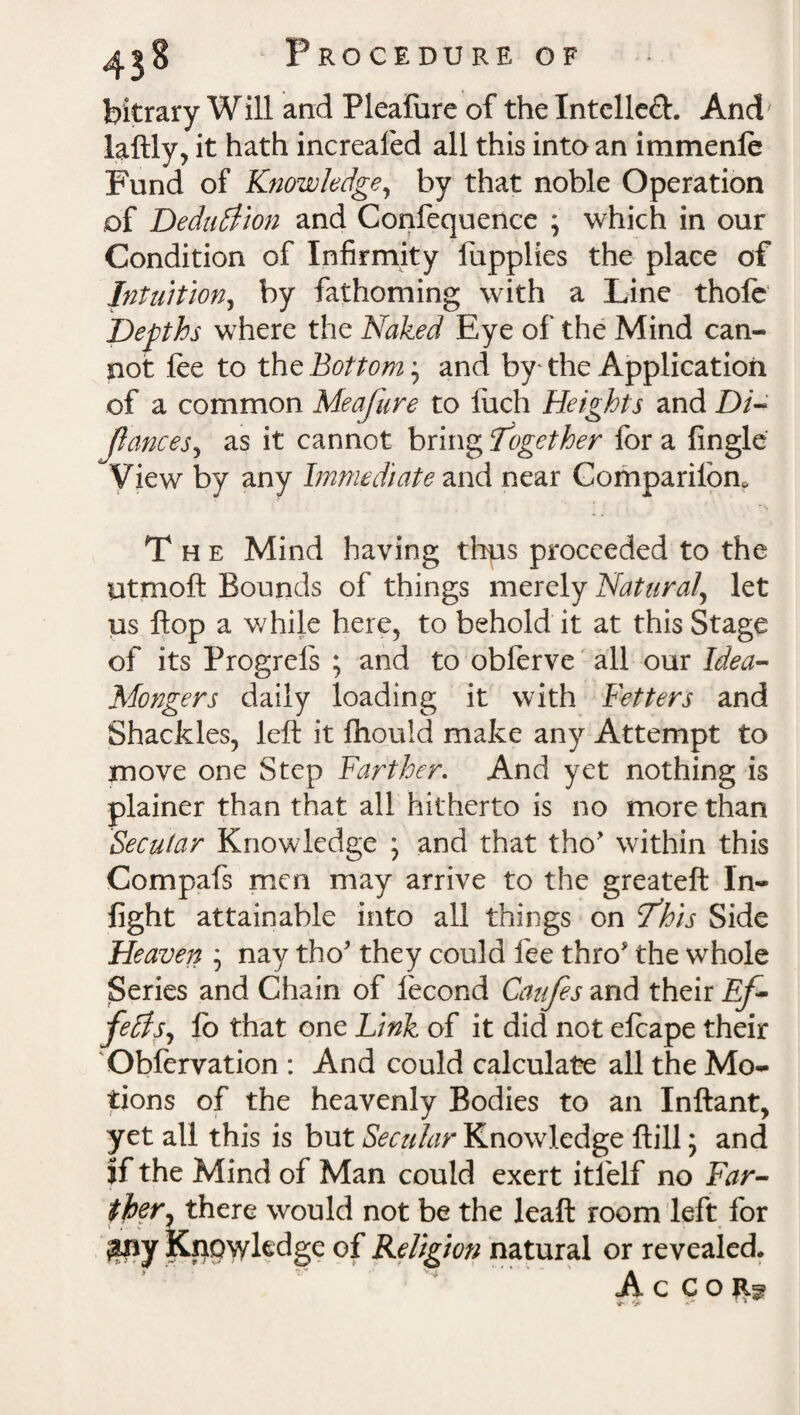 bitrary W ill and Pleafure of the Intellect. And laftly, it hath increaled all this into an immenle Fund of Knowledge, by that noble Operation of Deduction and Confequence ; which in our Condition of Infirmity fupplies the place of Intuition, by fathoming with a Line thole Depths where the Naked Eye of the Mind can¬ not lee to the Bottom j and by the Application of a common Meafure to iuch Heights and Di~ JianceSj as it cannot bring together for a Angle View by any Immediate and near Companion. The Mind having thus proceeded to the Utmoft Bounds of things merely Natural, let us flop a while here, to behold it at this Stage of its Progrels ; and to obferve all our Idea- Mongers daily loading it with Betters and Shackles, left it lhould make any Attempt to move one Step Farther. And yet nothing is plainer than that all hitherto is no more than Secular Knowledge \ and that tho’ within this Compafs men may arrive to the greateft In¬ fight attainable into all things on T’his Side Heaven ; nay tho’ they could fee thro' the whole Series and Chain of lecond Caufes and their Ef- fedts, lo that one Link of it did not elcape their Obfervation : And could calculate all the Mo¬ tions of the heavenly Bodies to an Inftant, yet all this is but Secular Knowledge ftill; and jf the Mind of Man could exert itfelf no Far- ther^ there would not be the leaft room left for $ny Knowledge of Religion natural or revealed. A. c c o vf- V’ «•'*’ * *