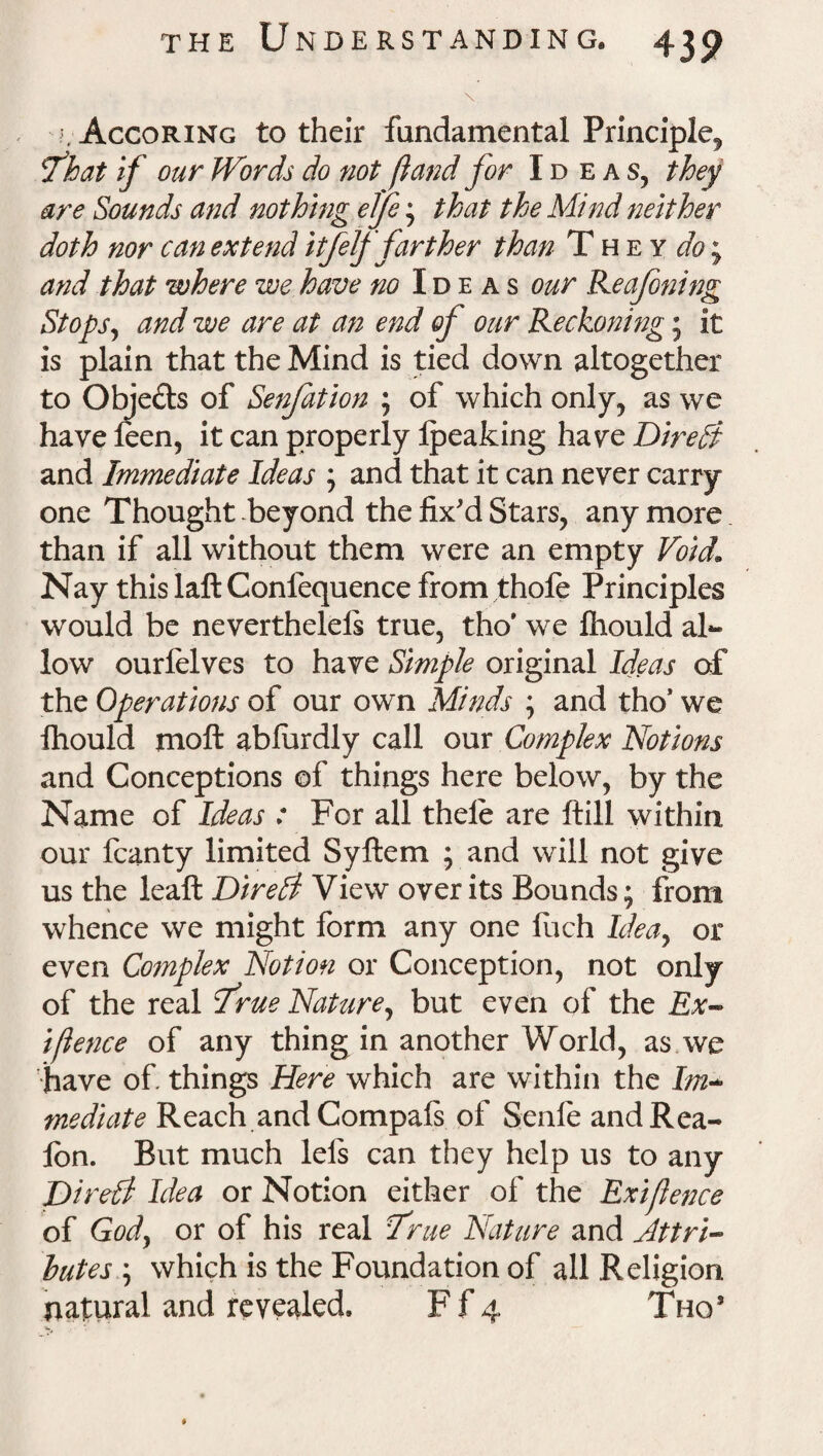 \ ^. Accoring to their fundamental Principle, fhat if our Words do not ft and for Id eas, they are Sounds and nothing elje * that the Mind neither doth nor can extend itfelf farther than They^; and that where we have no Ideas our Reafoning Stops, and we are at an end of our Reckoning; it is plain that the Mind is tied down altogether to Obje£ts of Senfation ; of which only, as we have feen, it can properly Ipeaking ha ye Direct and Immediate Ideas , and that it can never carry one Thought beyond the fix'd Stars, any more than if all without them were an empty Void1 Nay this laft Conlequence from thole Principles would be neverthelels true, tho’ we Ihould al¬ low ourielves to have Simple original Ideas of the Operations of our own Minds ; and tho’ we ihould moil abiurdly call our Complex Notions and Conceptions of things here below, by the Name of Ideas : For all thele are ftill within our fcanty limited Syftem ; and will not give us the leaft Dir eld View over its Bounds; from whence we might form any one ilich Idea, or even Co?nplex Notion or Conception, not only of the real True Nature, but even of the Ex- iftence of any thing in another World, as.we have of things Here which are within the Im¬ mediate Reach and Compafs of Senle andRea- fon. But much lels can they help us to any Dir ell Idea or Notion either of the Exiftence of God, or of his real I'rue Nature and Attri¬ butes ; which is the Foundation of all Religion natural and revealed. F f 4 Tho’ »