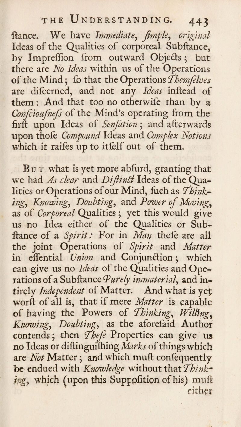 fiance. We have Immediate, Jimple, original Ideas of the Qualities of corporeal Subftance, by Impreflion from outward Objects ; but there are No Ideas within us of the Operations of the Mind; lb that the Operations Themflves are dilcerned, and not any Ideas inftead of them: And that too no otherwife than by a Confcioufnefs of the Mind's operating from the firft upon Ideas of Senfation; and afterwards upon thofe Compound Ideas and Complex Notions which it raifes up to itfelf out of them* But what is yet more ablurd, granting that we had Js clear and Diftinbl Ideas of the Qua¬ lities or Operations of our Mind, iuch as Think¬ ing, Knowing, Doubting, and Power of Moving, as of Corporeal Qualities ; yet this would give us no Idea either of the Qualities or Sub- ftance of a Spirit: For in Man thefe are all the joint Operations of Spirit and Matter in elfential Union and Conjunction; which can give us no Ideas of the Qualities and Ope¬ rations of a Subftance Purely immaterial, and in- tirely Independent of Matter. And what is yef worft of all is, that if mere Matter is capable of having the Powers of Thinking, Willing, Knowing, Doubting, as the aforefaid Author contends; then Thefe Properties can give us no Ideas or diftinguifhing Marks of things which are Not Matter; and which muft confequently be endued with Knowledge without that Think¬ ings which (upon this Suppofition of his) muft * ♦ • s