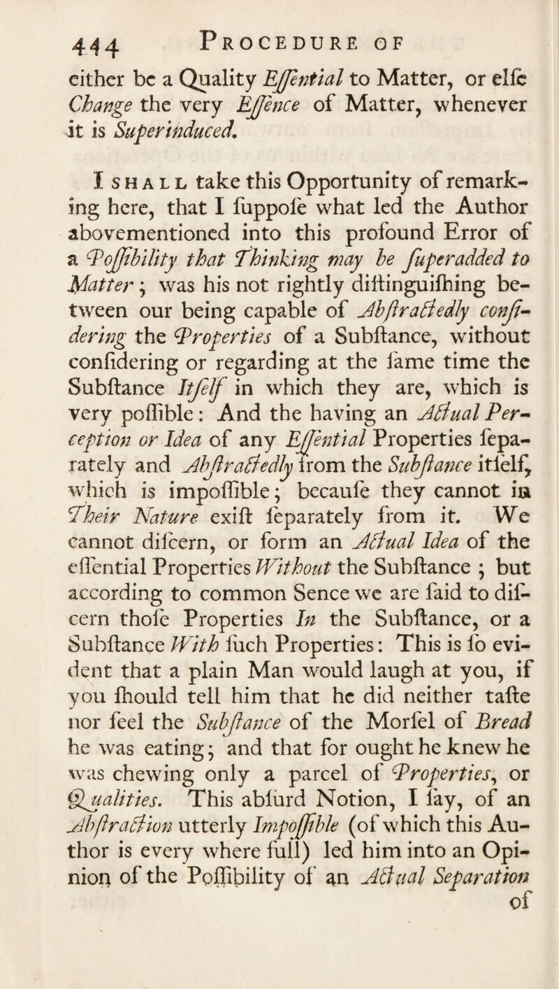 either be a Quality Effential to Matter, or elfc Change the very Effence of Matter, whenever it is Superinduced. Ishall take this Opportunity of remark¬ ing here, that I fuppole what led the Author abovementioned into this profound Error of a Pojfibility that Thinking way be Juperadded to Matter; was his not rightly diftinguilhing be¬ tween our being capable of Jbftradtedly conji- dering the Properties of a Subftance, without confidering or regarding at the fame time the Subftance Itfelf in which they are, which is very poffible: And the having an Jtfual Per¬ ception or Idea of any Effential Properties fepa- rately and Abfraitedly irom the Subftance itlelf, which is impoffible; becaufe they cannot ia Their Nature exift feparately from it. We cannot dilcern, or form an Jflual Idea of the eflential Properties Without the Subftance ; but according to common Sence we are laid to dil¬ cern thole Properties In the Subftance, or a Subftance With luch Properties: This is lb evi¬ dent that a plain Man would laugh at you, if you fhould tell him that he did neither tafte nor feel the Subftance of the Morlel of Bread he was eating * and that for ought he knew he was chewing only a parcel of Properties, or Qualities. This ablurd Notion, I lay, of an jdbftraSlion utterly Impoffible (of which this Au¬ thor is every where full) led him into an Opi- niop of the Ppffibility of an Adyial Separation of