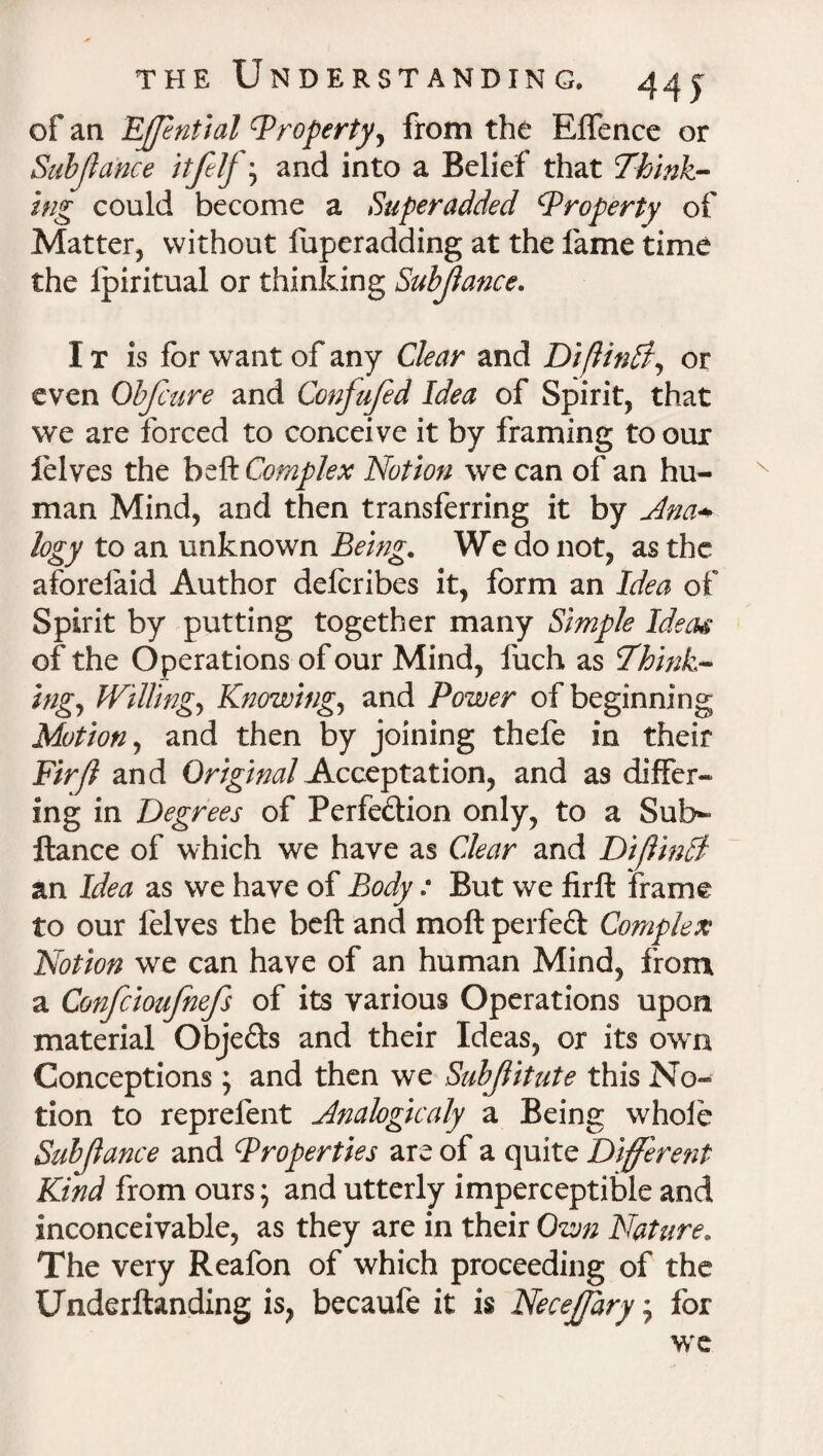 of an Effential Property, from the Effence or Subjlance and into a Belief that Think¬ ing could become a Superadded Property of Matter, without fuperadding at the fame time the Ipiritual or thinking Subjlance. I t is for want of any Clear and DiflinSi, or even Obfcure and Confufed Idea of Spirit, that we are forced to conceive it by framing tooux lelves the belt Complex Notion we can of an hu¬ man Mind, and then transferring it by Ana* logy to an unknown Being. We do not, as the aforelaid Author delcribes it, form an Idea of Spirit by putting together many Simple Ideas of the Operations of our Mind, fuch as Think¬ ing, Willing, Knowing, and Power of beginning Motion, and then by joining thefe in their Fir/1 and Original Acceptation, and as differ¬ ing in Degrees of Perfection only, to a Sub*- ftance of which we have as Clear and Dijlinft an Idea as we have of Body : But we firft frame to our felves the belt and molt perfeft Complex Notion we can have of an human Mind, from a Confcioufnefs of its various Operations upon material ObjeCts and their Ideas, or its own Conceptions ; and then we Sub flit ate this No¬ tion to reprefent Analogicaly a Being whole Subjlance and Properties are of a quite Different Kind from ours; and utterly imperceptible and inconceivable, as they are in their Own Nature. The very Reafon of which proceeding of the Underftanding is, becaufe it is Necejfary; for