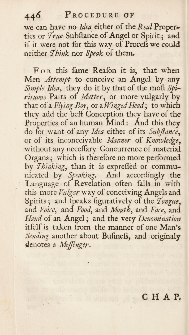 we can have no Idea either of the Real Proper¬ ties or 7rue Subftance of Angel or Spirit; and if it were not for this way of Procefs we could neither ihink nor Speak of them. For this fame Realbn it is, that when Men Jttempt to conceive an Angel by any Simple Idea, they do it by that of the moft Spi¬ rituous Parts of Matter, or more vulgarly by that of a Hying Boy, or a Hinged Head; to which they add the beft Conception they have of the Properties of an human Mind: And this they do for want of any Idea either of its Subjlance, or of its inconceivable Manner of Knowledge, without any necelfary Concurrence of material Organs; which is therefore no more performed by Thinking^ than it is exprelfed or commu¬ nicated by Speaking. And accordingly the Language of Revelation often falls in with this more Vulgar way of conceiving Angels and Spirits; and Ipeaks figuratively of the Tongue, and Voice, and Food, and Mouth, and Face, and Hand of an Angel; and the very Denomination itfelf is taken from the manner of one Man's Sending another about Bufinels* and originaly denotes a Mejpnger» CHAR