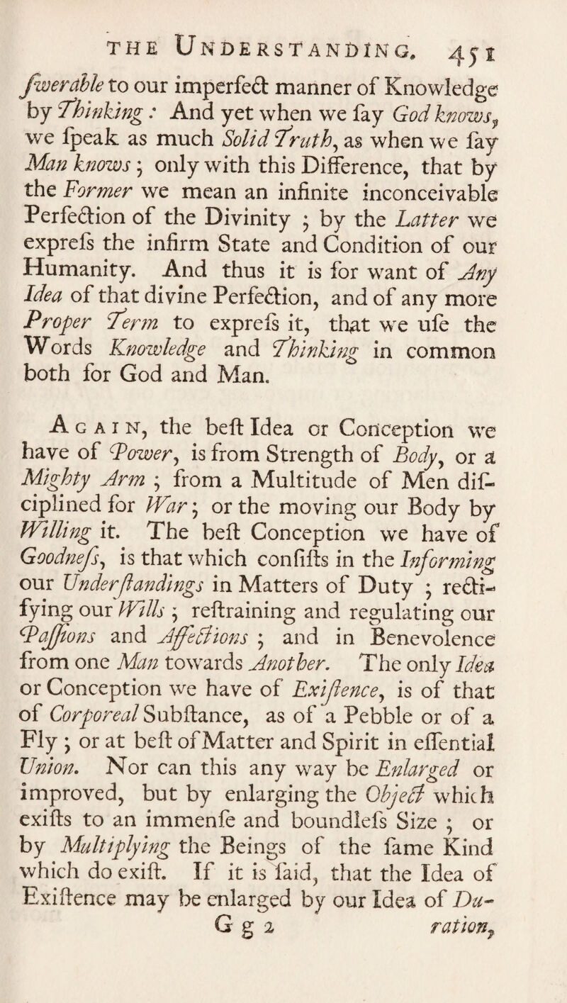 fiver able to our imperfeCt manner of Knowledge by Thinking: And yet when we fay God knows9 we Ipeak as much Solid Truth, as when we fay Man knows; only with this Difference, that by the Former we mean an infinite inconceivable Perfection of the Divinity ; by the Latter we exprels the infirm State and Condition of our Humanity. And thus it is for want of Any Idea of that divine Perfection, and of any more Proper Term to exprels it, that we ufe the Words Knowledge and Thinking in common both for God and Man. Again, the belt Idea or Conception we have of Power, is from Strength of Body, or a Mighty Arm ; from a Multitude of Men dis¬ ciplined for War; or the moving our Body by Willing it. The belt Conception we have of Goodnefs, is that which con fills in the Informing our Underfundings in Matters of Duty ; recti¬ fying our Wills ; reftraining and regulating our Pafions and Affections ; and in Benevolence from one Man towards Another. The only Idea or Conception we have of Exifence, is of that of Corporeal Subftance, as of a Pebble or of a Fly j or at belt of Matter and Spirit in effential Union. Nor can this any way be Enlarged or improved, but by enlarging the Object which exifts to an immenfe and boundlefs Size ; or by Multiplying the Beings of the fame Kind which do exift. If it is laid, that the Idea of ExiHence may be enlarged by our Idea of Da- G g 2 rationf