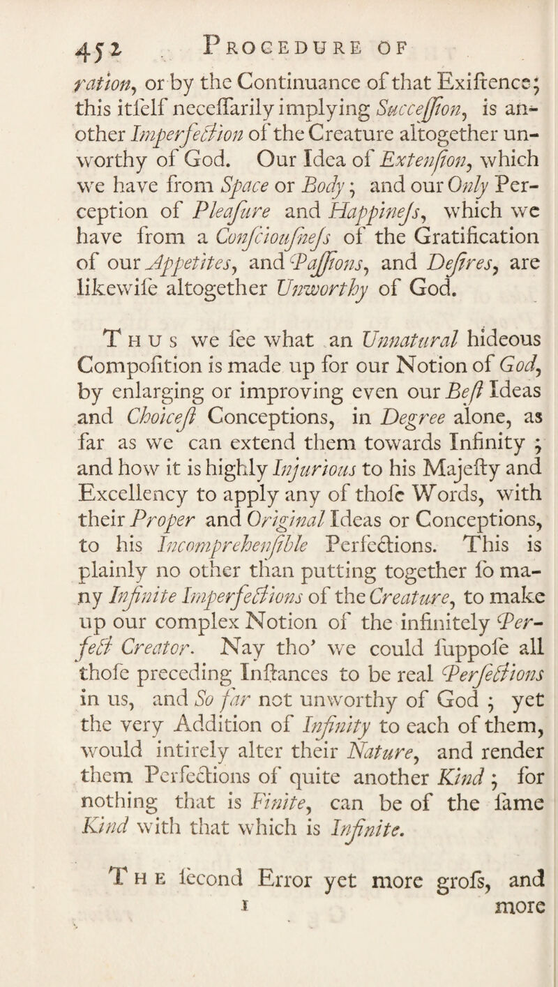 ration, or by the Continuance of that Exiltence; this itfelf neceflarily implying Succejfion, is an¬ other Imperfection of the Creature altogether un¬ worthy of God. Our Idea of Extenfon, which we have from Space or Body; and our Only Per¬ ception of Pleajure and Happinejs, which we have from a Confcioujhejs of the Gratification of our Appetitesy and PaJJions, and Defines, are likewife altogether Unworthy of God. Thus we lee what an Unnatural hideous Compofition is made up for our Notion of Gof by enlarging or improving even our Be(l Ideas and Chokefl Conceptions, in Degree alone, as far as we can extend them towards Infinity ; and how it is highly Injurious to his Majefty and Excellency to apply any of thole Words, with their Proper and Original Ideas or Conceptions, to his Incomprehenfihle Perfections. This is plainly no other than putting together fio ma¬ ny Infinite Imperfections of the Creature, to make up our complex Notion of the infinitely Per¬ fect Creator. Nay tho' we could fuppole all thofe preceding Inftances to be real Perfections in us, and So far not unworthy of God ; yet the very Addition of Infinity to each of them, would intirely alter their Nature, and render them Perfections of quite another Kind ; for nothing that is Finite, can be of the fame Kind with that which is Infinite. The leeond Error yet more grofs, and