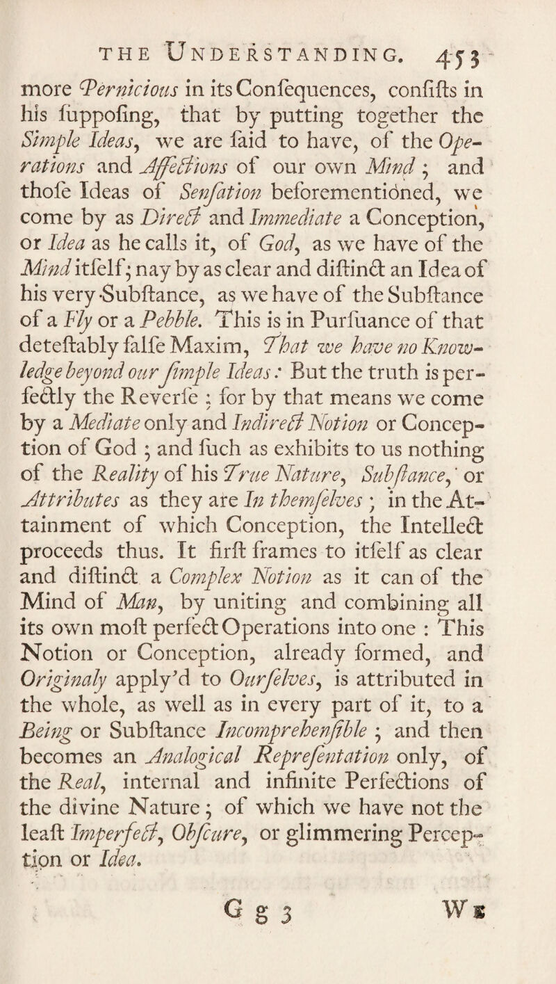 more Pernicious in its Conlequences, confifts in his luppofing, that by putting together the Simple Ideas, we are faid to have, of the Ope¬ rations and AffeAions of our own Mind ; and thole Ideas of Senfation beforementioned, we come by as Dire A and Immediate a Conception, or Idea as he calls it, of God, as we have of the Mmd itfelf • nay by as clear and diftinft an Idea of his very -Subftance, as we have of the Subftance of a Fly or a Pebble. This is in Purfuance of that deteftably falfe Maxim, That we have no Know¬ ledge beyond our Jimple Ideas: But the truth is per¬ fectly the Reverfe ; for by that means we come by a Mediate only and IndireA Notion or Concep¬ tion of God ; and fuch as exhibits to us nothing of the Reality of his True Nature, Sub fiance,' or Attributes as they are In themfelves ; in the At¬ tainment of which Conception, the Intellect proceeds thus. It firft frames to itfelf as clear and diftinct a Complex Notion as it can of the Mind of Many by uniting and combining all its own moft perfed Operations into one : This Notion or Conception, already formed, and Qriginaly apply'd to Ourfelves, is attributed in the whole, as well as in every part of it, to a Being or Subftance Incomprehensible ; and then becomes an Analogical Reprefentation only, of the Real, internal and infinite Perfections of the divine Nature ; of which we have not the leaft ImperfeAy Obfcure, or glimmering Percep¬ tion or Idea. G g 3 Ws