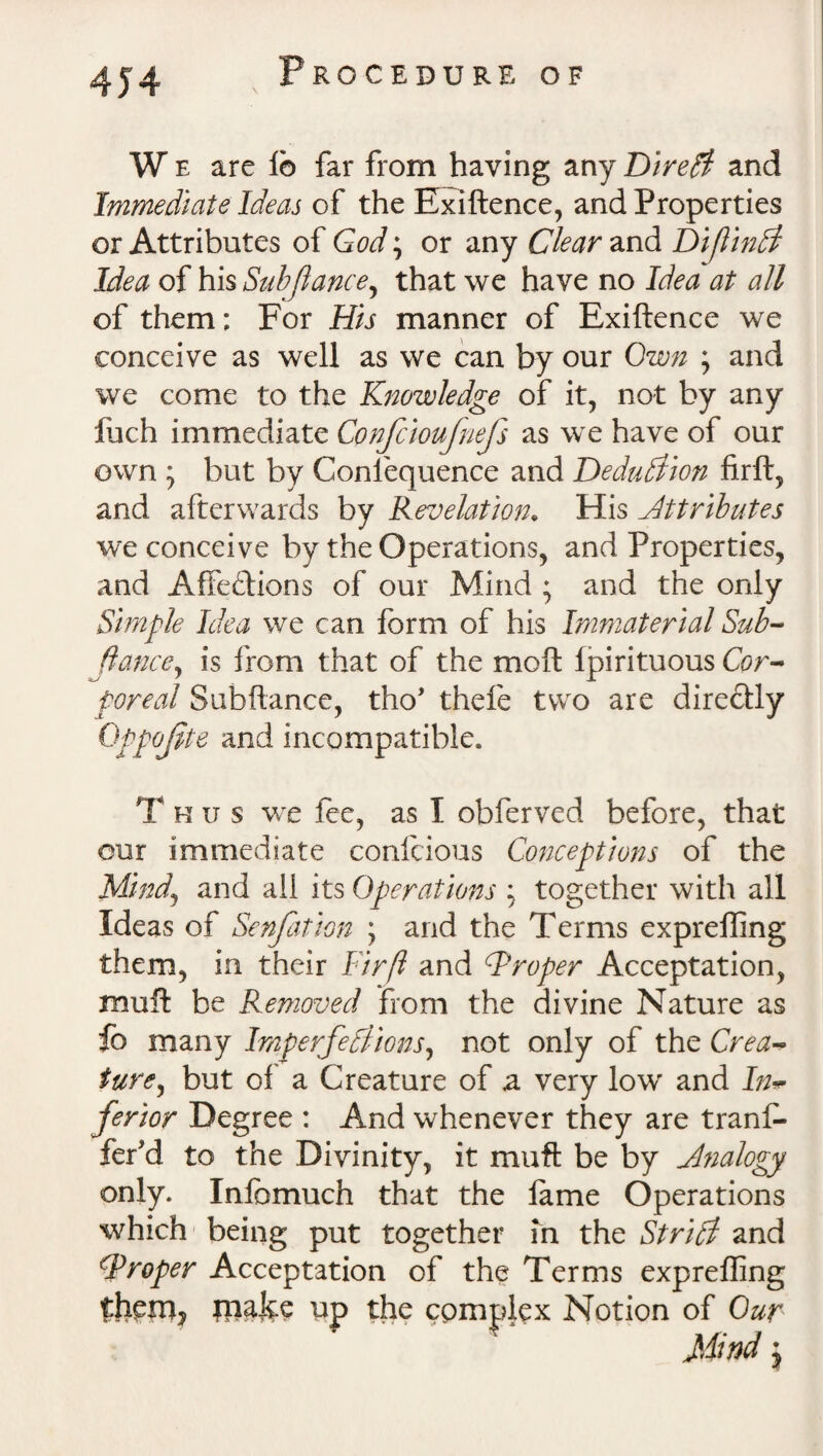 4J4 W e are lb far from having any Dire# and Immediate Ideas of the Exlftence, and Properties or Attributes of God; or any Clear and DiftinCi Idea of his Subfiance^ that we have no Idea at all of them: For His manner of Exiftence we conceive as well as we can by our Own ; and we come to the Knowledge of it, not by any fuch immediate Confcioufnefs as we have of our own ; but by Gonlequence and Deduction firft, and afterwards by Revelation. His Attributes we conceive by the Operations, and Properties, and Affections of our Mind ; and the only Simple Idea we can form of his Immaterial Sub- fiance, is from that of the moft Ipirituous Cor- poreal Subfiance, tho’ thefe two are directly Qppojite and incompatible. Thus we lee, as I obferved before, that our immediate confcious Conceptions of the Mind, and all its Operations : together with all Ideas of Senfation \ and the Terms expreffing them, in their Firft and Proper Acceptation, mult be Removed from the divine Nature as fo many Imperfedlions, not only of the Crea¬ ture , but of' a Creature of a very low and Inv ferior Degree : And whenever they are trans¬ fer *d to the Divinity, it muft be by Analogy only. Inlbmuch that the lame Operations which being put together in the Strict and CProper Acceptation of the Terms expreffing thOTj jnafee up the complex Notion of Our Mind j