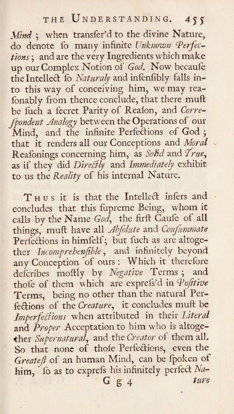 J[find ; when transfer^ to the divine Nature, do denote lo many infinite Unknown Perfec¬ tions ; and are the very Ingredients which make up our Complex Notion of God. Now becaufe the Intellect lo Naturaly and inlenfibly falls in¬ to this way of conceiving him, we may rea- Ibnably from thence conclude, that there muft be fuch a lecret Parity of Reafon, and Corre¬ spondent Analogy between the Operations of our Mind, and the infinite Perfedions of God ; that it renders all our Conceptions and Moral Reafonings concerning him, as Solid and 'true, as if they did DireClly and Immediately exhibit to us the Reality of his internal Nature. Thus it is that the Intellect infers and concludes that this fupreme Being, whom it calls by the Name God, the firft Caule of all things, muft have all Jbfolute and Confammate Perfections inhimfelf; but fuch as are altoge¬ ther Incompreben/ible, and infinitely beyond any Conception ‘of ours: Which it therefore delcribes moftly by Negative Terms ; and thole of them which are exprefs’d in Poftttve Terms, being no other than the natural Per¬ fections of the Creature, it concludes muft be Imperfections when attributed in their Literal and Proper Acceptation to him who is altoge¬ ther Supernatural, and the Creator of them all So that none of thole Perfedions, even the Greateft of an human Mind, can be Ipoken of him, lb as to exprefs his infinitely perfed Na- ' G g 4 tun