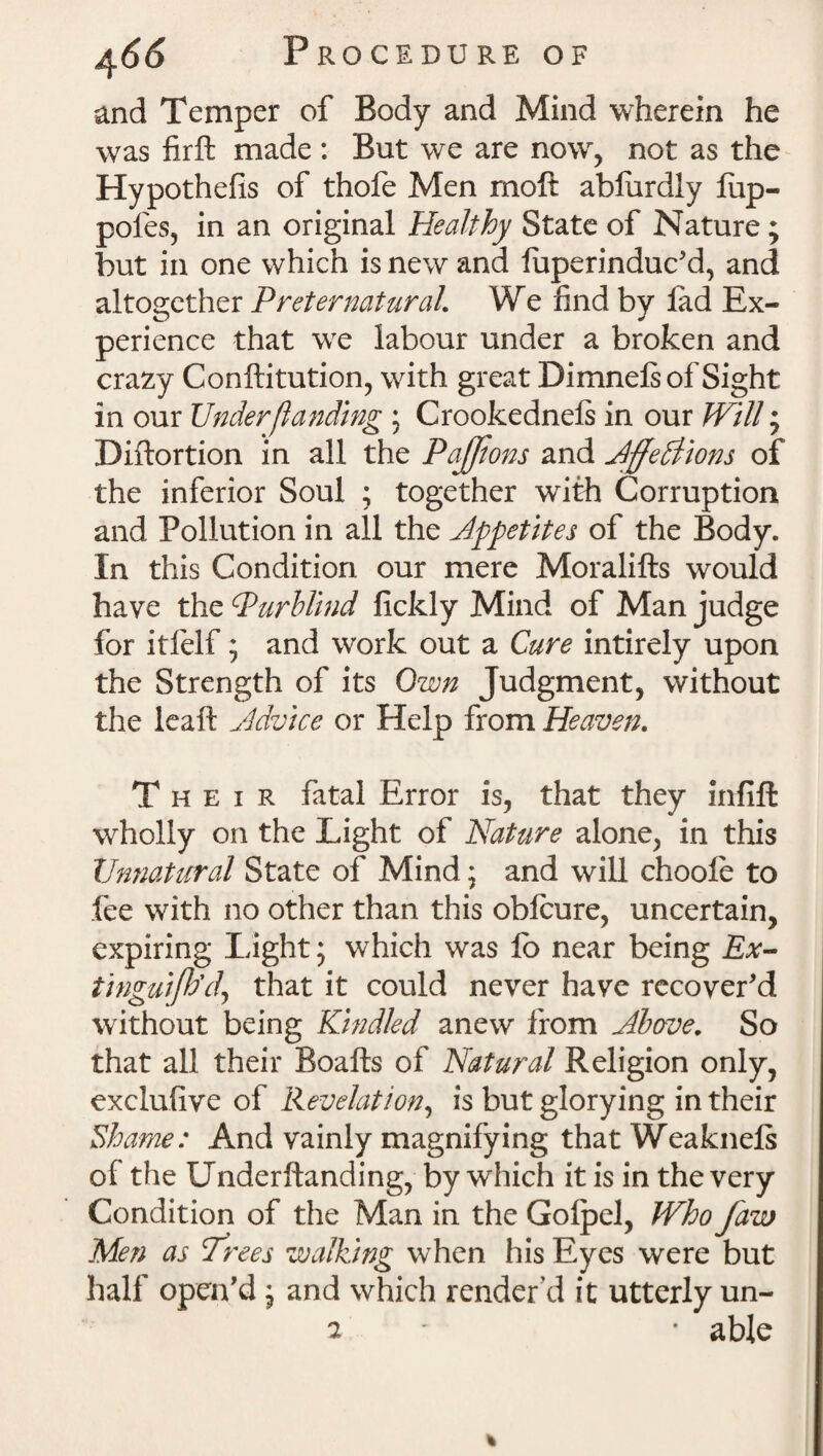 and Temper of Body and Mind wherein he was firft made: But we are now, not as the Hypothefis of thofe Men moft ablurdly liip- pofes, in an original Healthy State of Nature ; but in one which is new and luperinduc'd, and altogether Preternatural We find by lad Ex¬ perience that we labour under a broken and crazy Conftitution, with great Dimnels of Sight in our Under (landing ; Crookednels in our Will • Diftortion in all the PaJJions and JffedHom of the inferior Soul ; together with Corruption and Pollution in all the Appetites of the Body. In this Condition our mere Moralifts would have the Purblind fickly Mind of Man judge for itlelf; and work out a Cure intirely upon the Strength of its Own Judgment, without the leaft Advice or Help from Heaven. Their fatal Error is, that they infill wholly on the Light of Nature alone, in this Unnatural State of Mind; and will choole to fee with no other than this obfcure, uncertain, expiring Light; which was lo near being Ex- tinguifh'd, that it could never have recover'd without being Kindled anew from Above. So that all their Boafts of Natural Religion only, exclufive of Revelation, is but glorying in their Shame: And vainly magnifying that Weaknels of the Underltanding, by which it is in the very Condition of the Man in the Golpel, Who faw Men as Trees walking when his Eyes were but half open'd , and which render’d it utterly un-