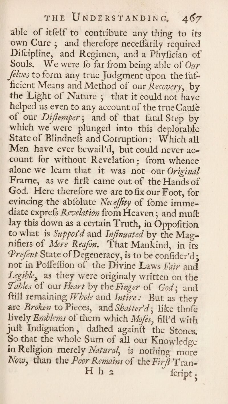 able of itlelf to contribute any thing to its own Cure ; and therefore neceffarily required Diicipline, and Regimen, and a Phyfician of Souls. We were lb far from being able of Our /elves to form any true Judgment upon the l'ufo ficient Means and Method of our Recovery, by the Light of Nature ; that it could not have helped us even to any account of the trueCaufe of our Diftemper; and of that fatal Step by which we were plunged into this deplorable State of Blindneis and Corruption: Which all Men have ever bewail’d, but could never ac¬ count for without Revelation; from whence alone we learn that it was not our Original Frame, as we firft came out of the Hands of God. Here therefore we are to fix our Foot, for evincing the abfolute Necejfrty of fome imme¬ diate exprels Revelation from Heaven; and mull lay this down as a certain Truth, in Oppofition to what is Suppos’d and Inftnuated by the Mag¬ nifiers of Mere Reafon. That Mankind, in its Prefen t State of Degeneracy, is to be confider’d j not in Poffeffion of the Divine La*,vs Fair and Legible^ as they were originaly written on the Tables of our Heart by the Finger of God; and ftiil remaining Whole and Intire : But as they are Broken to Pieces, and Shatter'd-, like thole lively Emblems of them which Mo/s, fill’d with jult Indignation, dalhed againft the Stones. So that the whole Sum of all our Knowledge in Religion merely Natural, is nothing more Now, than the Poor Remains of the Firft Tran- H h 3. Icript.