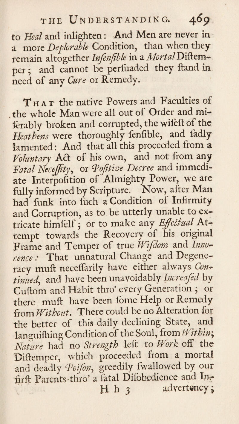 to Heal and inlighten: And Men are never in a more Deplorable Condition, than when they remain altogether Infenjjble in a Mortal Diftem- per; and cannot be periuaded they (land in need of any Cure or Remedy. That the native Powers and Faculties of the whole Man were all out ol Order and mi- ferably broken and corrupted, the wileft of the Heathens were thoroughly lenfible, and ladly lamented: And that all this proceeded from a Voluntary Ad of his own, and not from any Fatal NeceJJity, or Qofitive Decree and immedi¬ ate Interpofition of Almighty Power, we are fully informed by Scripture. Now, after Man had funk into iuch a Condition of Infirmity and Corruption, as to be utterly unable to ex¬ tricate himfelf, or to make any Dffehiual At¬ tempt towards the Recovery of his original Frame and Temper of true Wifdom and Inno¬ cence : That unnatural Change and Degene¬ racy muft neceffarily have either always Con¬ tinued, and have been unavoidably Increafed by Cuftom and Habit thro’ every Generation ; or there muft have been iome Help or Remedy from Without. There could be no Alteration for the better of this daily declining State, and languifhing Condition of the Soul, from Within; Nature had no Strength left to hVork off the Diftemper, which proceeded from a mortal and deadly Foifon, greedily lwallowed by our firft Parents thro’ a fatal Difobedience and Inr H h 3 advertency;