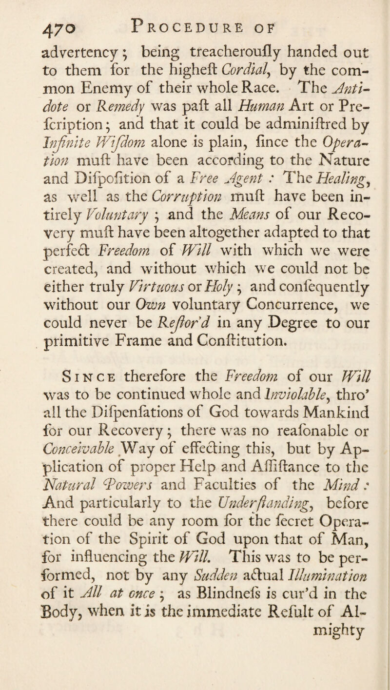 advertency; being treacheroufly handed out to them for the higheft Cordial, by the com¬ mon Enemy of their whole Race. The Anti- dote or Remedy was paft all Human Art or Pre- fcription; and that it could be adminiftred by Infinite Wifdom alone is plain, fince the Opera¬ tion muft have been according to the Nature and Dilpofition of a Free Jgent : The Healings as well as the Corruption muft have been in- tirely Voluntary ; and the Means of our Reco¬ very muft have been altogether adapted to that perfect Freedom of Will with which we were created, and without which we could not be either truly Virtuous ox Holy ; and confequently without our Own voluntary Concurrence, we could never be Refiord in any Degree to our primitive Frame and Conftitution. Since therefore the Freedom of our Will was to be continued whole and Inviolable, thro* all the Difpenfations of God towards Mankind for our Recovery; there was no reafonable or Conceivable Way of effecting this, but by Ap¬ plication of proper Help and Affiftance to the 'Natural (Towers and Faculties of the Mind : And particularly to the Under (landings before there could be any room for the focret Opera¬ tion of the Spirit of God upon that of Man, for influencing the Will. This was to be per¬ formed, not by any Sudden actual Illumination of it Nil at cnee ; as Blindnels is cur'd in the Body, when it is the immediate Refult of Al¬ mighty