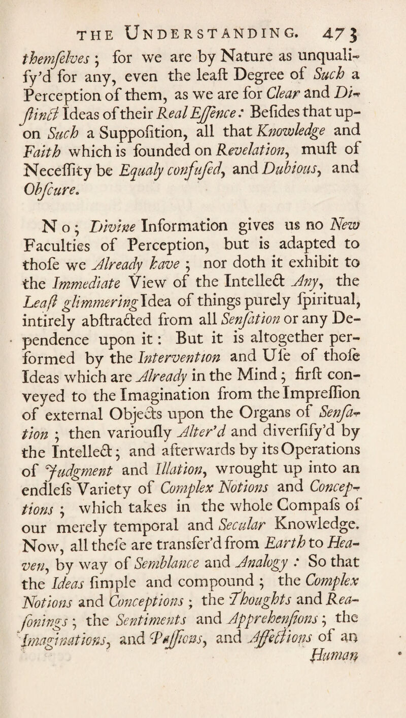 themfelves ; for we are by Nature as unquali¬ fy’d for any, even the leaft Degree of Such a Perception of them, as we are for Clear and Di- Jlinci Ideas of their Real EJJence: Befides that up¬ on Such a Suppolition, all that Knowledge and Faith which is founded on Revelation, mull of Necelfity be Eyualy confujed, and Dubious, and Obfcure. N o ; Divine Information gives us no New Faculties of Perception, but is adapted to thofo we already have ; nor doth it exhibit to the Immediate View of the Intellect Any, the Leaft glimmering Idea of things purely fpiritual, intirely abftracted from all Senfation or any De- • pendence upon it: But it is altogether per¬ formed by the Intervention and Ule of thole Ideas which are Already in the Mind; firft con¬ veyed to the Imagination from the Imprellion of external Objects upon the Organs of Senfa- tion ; then varioufly Alter’d and diverfify’d by the Intelled; and afterwards by its Operations of Judgment and Illation, wrought up into an endlels Variety of Complex Notions and Concept tions ; which takes in the whole Compafs of our merely temporal and Secular Knowledge. Now, all thefe are transfer’d from Earth to Hea¬ ven, by way of Semblance and Analogy : So that the Ideas Ample and compound ; the Complex Notions and Conceptions; the Thoughts and Rea¬ sonings ; the Sentiments and Apprehenjtons; the ‘Imaginations, and cPnJJic&s, and Ajffeliions of an Human