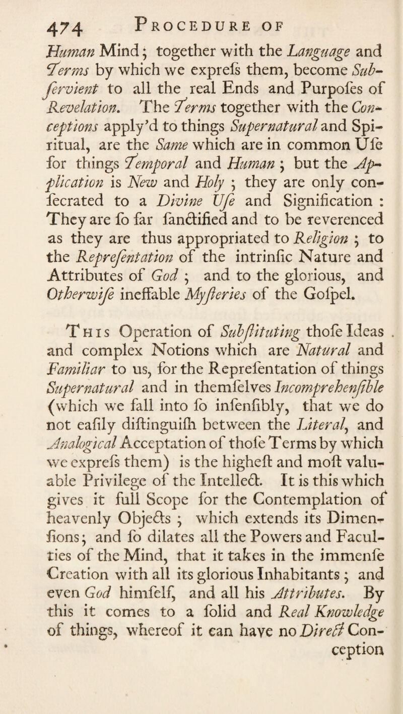 Human Mind; together with the Language and terms by which we expreis them, become Sub¬ servient to all the real Ends and Purpofes of Revelation. The terms together with the Con¬ ceptions apply'd to things Supernatural and Spi¬ ritual, are the Same which are in common Ufe for things temporal and Human ; but the Ap¬ plication is New and Holy ; they are only con- fecrated to a Divine Ufe and Signification : They are fo far fandified and to be reverenced as they are thus appropriated to Religion ; to the Reprefentation of the intrinfic Nature and Attributes of God ; and to the glorious, and Qtherwtf ineffable Myferies of the Golpel. This Operation of Stibfiituting thole Ideas . and complex Notions which are Natural and Familiar to us, for the Reprefentation of things Supernatural and in themlelves Incomprehenfible (which we fall into lb infenfibly, that we do not eafily diftinguifh between the Literal\ and Analogical Acceptation of thole Terms by which we cxprefs them) is the highelt and moll valu¬ able Privilege of the Intelled. It is this which gives it full Scope for the Contemplation of heavenly Objeds ; which extends its Dimen- fions; and fo dilates all the Powers and Facul¬ ties of the Mind, that it takes in the immenle Creation with all its glorious Inhabitants ; and even God himfelf, and all his Attributes. By this it comes to a folid and Real Knowledge of things, whereof it can have no Dire Pi Con¬ ception