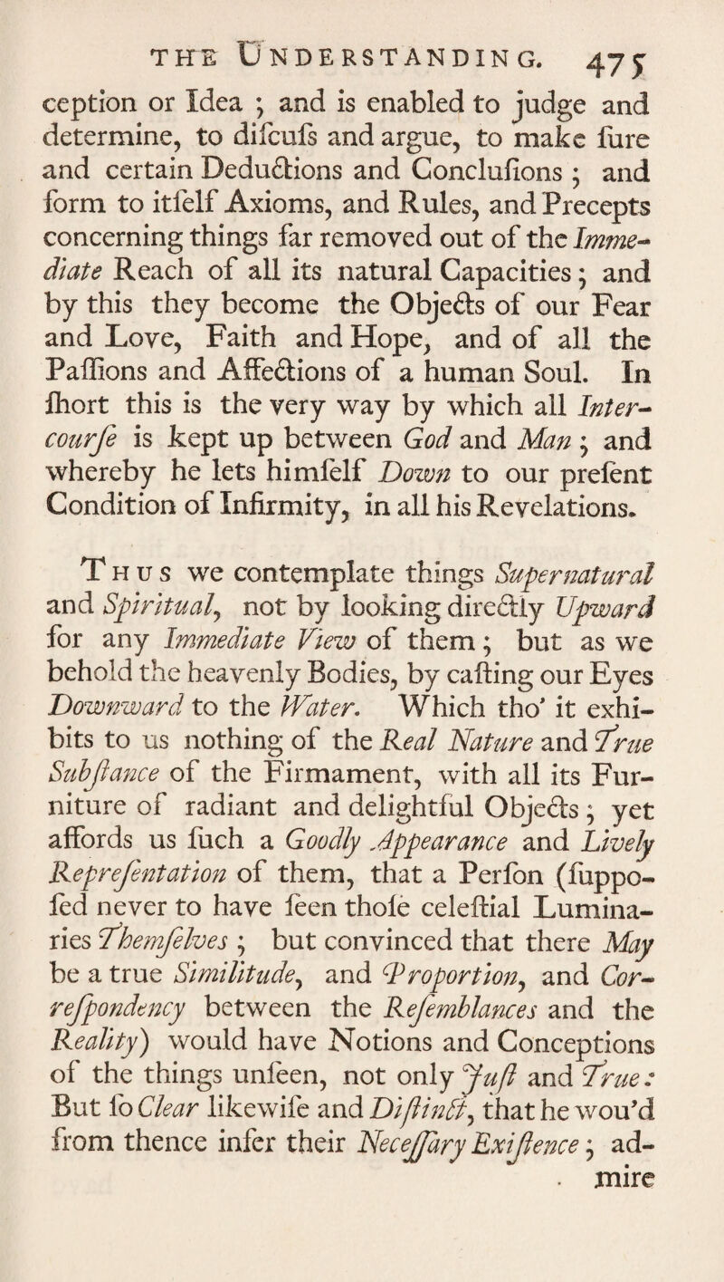 ception or Idea ; and is enabled to judge and determine, to difcufs and argue, to make fure and certain Deductions and Conclufions 5 and form to itfelf Axioms, and Rules, and Precepts concerning things far removed out of the Imme¬ diate Reach of all its natural Capacities; and by this they become the Objects of our Fear and Love, Faith and Hope, and of all the Paffions and AffeCiions of a human Soul. In Ihort this is the very way by which all Inter- courfe is kept up between God and Man ; and whereby he lets himfelf Down to our prelent Condition of Infirmity, in all his Revelations. Thus we contemplate things Supernatural and Spiritual, not by looking direftly Upward for any Immediate View of them; but as we behold the heavenly Bodies, by calling our Eyes Downward to the Water. Which tho' it exhi¬ bits to us nothing of the Real Nature and Srue Subjiance of the Firmament, with all its Fur¬ niture of radiant and delightful Objects; yet affords us fuch a Goodly Appearance and Lively Repre/entation of them, that a Perfon (fuppo- fed never to have feen thole celeftial Lumina¬ ries fthemfelves ; but convinced that there May be a true Similitude, and Proportion, and Cor- refpondency between the Refemblances and the Reality) would have Notions and Conceptions of the things unfeen, not only Juft and True: But lo Clear likewife and Diftindi, thathewou’d from thence infer their NeceJJary Exigence * ad- . mire