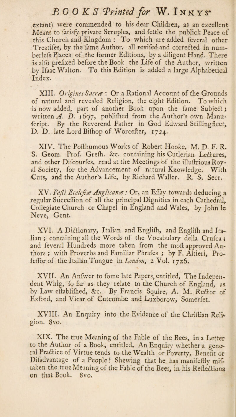 extant) were commended to his dear Children, as an excellent Means to fatisfy private Scruples, and fettle the publick Peace of this Church and Kingdom : To which are added feveral other Treatifes, by the fame Author, all revifed and corrected in num- berlefs Places of the former Editions, by a diligent Hand. There is alfo prefixed before the Book the Life of the Author, written by Ifaac Walton. To this Edition is added a large Alphabetical Index. XIII. Origines Sacrte : Or a Rational Account of the Grounds of natural and revealed Religion, the eight Edition. To which is now added, part of another Book upon the fame Subject; written A. D. 1697, publifhed from the Author’s own Mamr- fcript. By the Reverend Father in God Edward Stillingfleet, D. D. late Lord Bifhop of Worcefter, 1724. XIV. The Pofihumous Works of Robert Hooke, M. D. F. R. S. Geom. Prof. Greih. &c. containing his Cutlerian LeCtures, and other Diicourfes, read at the Meetings of the illuitrious Roy¬ al Society, for the Advancement of natural Knowledge. With Cuts, and the Author’s Life, by Richard Waller. R. S. Seer. XV. Fafii Ecelefi# Anglican&: Or, an Eflay towards deducing a regular Succefiion of all the principal Dignities in each Cathedral, Collegiate Church or Chapel in England and Wales, by John le Neve, Gent. XVL A Dictionary, Italian and Englifh, and Englifh and Ita¬ lian ; containing all the Words of the Vocabulary della Crufca ; and feveral Hundreds more taken from the moll approved Au¬ thors ; with Proverbs and Familiar Phrafes ; by F. Altieri, Pro- feffor of the Italian Tongue in London, 2 Vol. 1726. XVII. An Anfwer to fome late Papers, entitled. The Indepen¬ dent Whig, fo far as they relate to the Church of England, as by Law eitablifhed, &c. By Francis Squire, A. M. ReCtor of Exford, and Vicar of Cutcombe and Luxborow, Somerfet. XVIII. An Enquiry into the Evidence of the Chriftian Reli¬ gion. 8 vo. XIX. The true Meaning of the Fable of the Bees, in a Letter to the Author of a Book, entitled, An Enquiry whether a gene¬ ral Practice of Virtue tends to the Wealth or Poverty, Benefit or Difadvantage of a People ? Shewing that he has inanifeltly mif- taken the true Meaning of the Fable of the Bees, in his Reflections on that Book. 8vo.