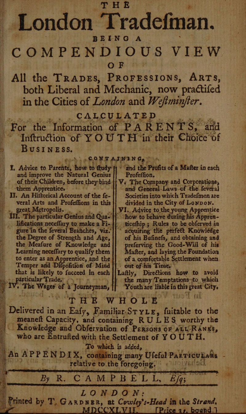 London ‘Tradefman. BEING A. COMPENDIOUS VIEW OF — All the Trapes, PRoressions, ARTS, both Liberal and Mechanic, now practifed in the Cities of London and Wefiminfter. aie | a CALCULATED. , For ‘the Information of PARENT'S, and © ‘Anftruction of Y OU T thi in” their Shite of &gt; Business. ‘ CONT AININ Gy” _ IL Advice to Parchtd, ils to ftudy- fy * “and the Profits of a Matter in each and i itty the Natural Genius Profeffion. ; of their Children, before they bind: Vs The Company-and Corporations, :. them ‘Apprentice, an and General-Laws of the feveral ' Oi. An Hiftorical Account of the fe- Societies into which Tradefmen are __-veral Arts and Profeffions in this divided in the City of Lonpon. - = great Metropolis. VI._ Advice to the young Apprentice II. ‘The particular Genius and Quas'}} 1 how to behave detig his Appren- lifications neceffary to make a Fi-|| ticefhip ; Rules to be obferved in * acquiting the perfeét Knowlédge of his Bufinefs, and obtaining and. preferving the Good-Will of his ' gure‘in the feveral Branches, viz. the Degree of Strength and Age, the. Meafure of Knowledge and Learning neceffary to qualify them - to enter as an Ap entice, and the . Temper and Difpofition of Mind that is likely to fucceed in each _ of a comfortable Settlement when - out of his Time, © ‘Lafly, Direétions how to avoid the many ‘Temptations ito. which “Youth: are itable ia wes treat “City, | “THE WHOLE thag + The eh of &amp; ‘Journeyman, ) Bc meaneft Capacity, and containing RU LES worthy the | Knowledge and Obfervation of Persons oF ALL-RANKS, : who are Entrufted with the Settlement of Y O UTH. ‘To which is added, _ ) An A P P E N D IX, ining many Ufefal Paxricuialts r: oT Sen Ag relative to the foregoing. ale! { | By R. CAMPBELL, Eg 4 LONDON: : speed by TG ARDNER, at Corie Nepoes in the Steals ae »” a) OT! Cae ae BD »,