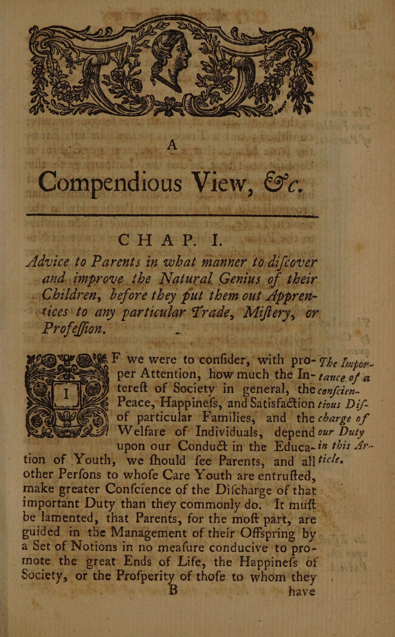 Tower ‘ tt) a. 5 tr is fe 3 * Ve &amp; = i 7 Rigg I te ¢. a * AE e Pee % Were oe miele Rae wie 2 aes ; te 728 CRs FAs kn ee F C CW. 3 ae en %: 10) (Sy Pag * eee 4 P * jot se Seat s 2. Bis pe es Y : ap Tt a IAG Ty 4 ee 8 e- H A P: , 2 piss Ag OL Advice to Parents in what manner to.difcover _and.improve. ihe Natural. Genius of their Children, before they put them out Appren- tices to any particular Trade, Miftery, or eS HS nig ane Pig i #7 -¢ et &amp; Be pigs F we were to confider, with PIO- The Lixpor- \ per Attention, how much the In- tance of a | QD) tereft of ‘Society ine general, the confcien- @ Peace, Happinefs, and Satisfa&amp;tion tious Di/- WYER of particular Families, and the charge of WR Welfare of Individuals, depend cur Duty upon our Conduét in the Educa. i this 4r- tion of Youth, we fhould fee Parents, and all </e. other Perfons to whofe Care Youth are entrufted, _ make greater Confcience of the Difcharge of that. ~ important Duty than they commonly do. It muft be lamented, that Parents, for the moft part, are guided in the Management of their Offspring by. — a Set of Notions in no meafure conducive to pro- _ mote the great Ends of Life, the Happinefs of — Society, or the cage of thofe to whom'they_. PNT og SOS Bo ~ have