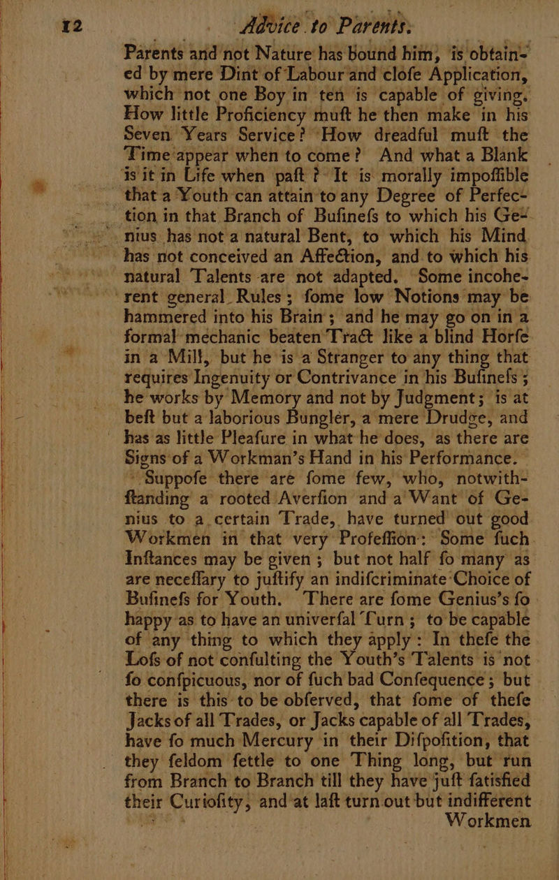 Parents and not Nature has bound him, is obtain= ed by mere Dint of Labour and clofe Application, which not one Boy in ten is capable of giving, How little Proficiency muft he then make in his Seven Years Service? How dreadful muft the ‘Time ‘appear when to come? And what a Blank natural Talents are not adapted. Some incohe- hammered into his Brain’; and he may go on in a formal mechanic beaten Tra&amp; like a blind Horfe in a Mill, but he is a Stranger to any thing that requires Ingenuity or Contrivance in his Bufinefs 5 beft but a laborious Bungler, a mere Drudge, and Signs of a Workman’s Hand in his Performance. ’ Suppofe there are fome few, who, notwith- ftanding a rooted Averfion and a Want of Ge- nius to a certain Trade, have turned’ out good Workmen in that very Profeffion: Some fuch. Inftances may be given ; but not half fo many as are neceflary to juftify an indifcriminate ‘Choice of Bufinefs for Youth. There are fome Genius’s fo. happy as to have an univerfal Curn ; to be capable of any thing to which they apply: In thefe the Lofs of not confulting the Youth’s Talents is not fo confpicuous, nor of fuch bad Confequence ; but — there is this'to be obferved, that fome of thefe Jacks of all Trades, or Jacks capable of all Trades, have fo much Mercury in their Difpofition, that they feldom fettle to one Thing long, but run from Branch to Branch till they have juft fatisfied their Curiofity, and ‘at laft turn out but indifferent Manet s : Workmen