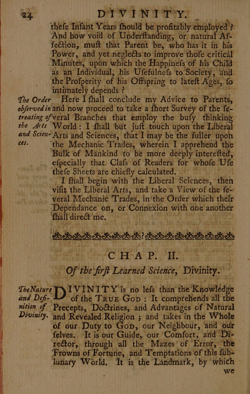 Dyn Bg ge ho ig thefe Tafaitt Years fhould be profitably employed ? And how void of Underftanding, or: natural Af- fetion, muft that Parent be, who has it in his _ Power, and yet negleéts to improve thofe critical ‘Minutes, upon which the Happinefs of his Child as an Individual, his Ufefulnefs ‘to Society, “and the Profperity of his Offspring to lateft Ages, fo intimately depends ? se ee a The Order Here 1 fhall conclude my Advice to Parents, obferved inanid now proceed to take a fhort Survey of the fe- treating of veral Branches that employ the bufy thinking the Arts World: I fhall but juft touch upon the Liberal and Scien Arts and Sciences, that I may be the fullér tipon es. “the Mechanic Trades, wherein I apprehend the Bulk of Mankind to be more deeply interefted, -.. efpecially that. Clafs of Readers for whofe Ufe thefe Sheets are chiefly calculated. = | I fhall begin ‘with the Liberal Sciences, «then -~vifit the Liberal Arts, and take’a View of the fe- _. veral Mechanic Trades, in‘the Order which their _. Dependance on, or Connexion with one another Gelraised ie, Mis) Gt cigs Bara ana Deoctodk Leste di? dockets Sood Se Salo Mery Saba nity at meee aoe +: Of the firft Learned Science, Divinity. TheNatare § A VINITY is no lefs than‘ the Knowledge and Def- 47 of the TRUE Gop : It compreliends all the nition of Precepts, Doétrines, and Advantages of Natural Divinity. ‘and Revealed Religion ; and takes in the Whole ‘of our, Duty to Gop, our Neighbour, ‘and our felves. It is our Guide, our ‘Comfort, aiid ‘Di- re€tor, through all the Mazes’ of Error, the ‘Frowns of Fortune, and Temptations of this fub= lunary World, It is the Landmark, by ‘which | we