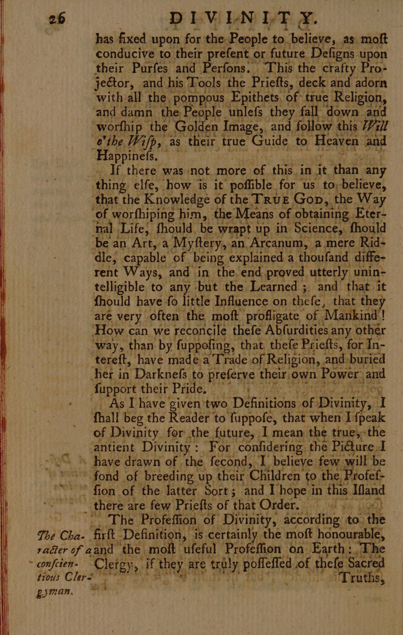 has fixed upon for the People to. beliche, as moft conducive to their prefent or future Defigns upon their Purfes and Perfons. This the crafty Pro- jector, and his Tools the Priefts, deck and adorn with all the. pompous Epithets of true Religion, and damn the People. unlefs they fall down and worfhip the Golden Image, and follow this Vill the Wifp, as their true Guide to Heaven and Happinefs, — _» If there was-not more of this, in a ‘than any thing elfe, how is it poffible for us to,-believe, ‘that the Knowledge of the Truz Gon, the Way of worfhiping him, the Means of obtaining Eter- nal Life, thould. be wrapt up in Science, fhould be an Art, a Myftery, an.Arcanum, a mere Rid- ‘dle, capable of being explained a thoufand diffe- rent Ways, and in the. end proved utterly unin- telligible to any -but the Learned ; and that it fhould have fo little Influence on thefe, that the ay | are very often the moft profligate of Mankind! ‘How can we reconcile thefe Abfurdities. any other ‘way, than by fuppofing, that thefe Priefts, for In- tereft, have made a Trade of Religion, and. buried her in Darknefs to preferve their, own Power. and fupport their Pride. bE Bt Astieg - As I have given'two Diintdes ac ey. ‘I fhall beg the Reader to fuppofe, that when I fpeak of Divinity for the future, 1 mean the true,-the : antient Divinity : ‘For confidering. the Pi@ure A _U% \ have drawn of ‘the fecond, 1 believe few it be *< fond of breeding up their Children ' to. pies fef- BOTW Fi ogy! of the latter Sort; and 1 ie in this Mand li _ there : are few Priefts of that Order, The Profefii ion of Divinity, according: to. the The Cha- att, Definition, | is certainly the moft honourable, radler of aa the molt ufeful Profeffion on Earth: -The ~ confcien- Clete. > ff aE are 9 Sl Rpelleh of Abele Sacred tious Clers Bie ruths, gyman, © *