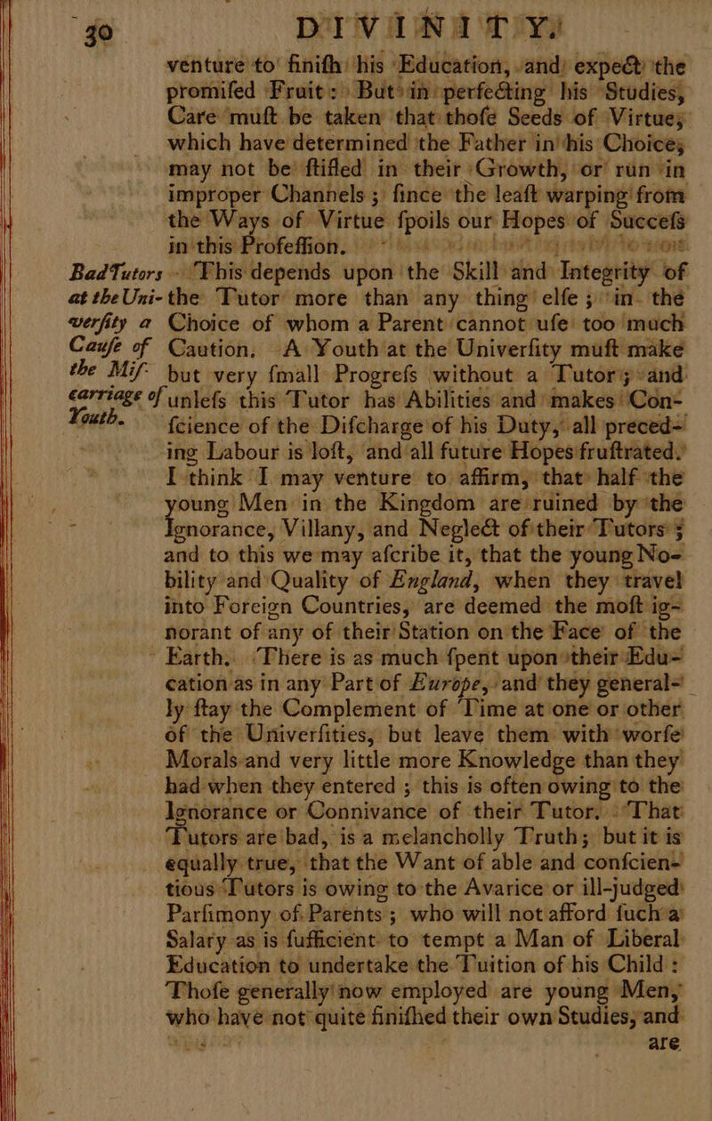 venture to’ finifh: his Education, -and) expec the promifed Fruit: Buti in sperfe@ting his Studies, Care muft be taken that thofe Seeds of Virtues which have determined ‘the Father in' his Choices may not be’ ftifed in their Growth, or run ‘in improper Channels ; fince the leaft warping from the Ways of Virtue fpoils our Hopes of Succefs in this Profeffion. eed th vid Ole ft SL NS 7 reed he negra BadTutors - Yhis depends upon the Skill and Integrity of at theUni-the Tutor more than any thing’ elfe ; in. the werfity a Choice of whom a Parent cannot ufe too much Caufe of Caution, A Youth at the’ Univerfity muft make the Mif but very fmall Progrefs without a Tutors and) éarriage of unlefs this Tutor has’ Abilities and makes !'Con- Youth. Gience of the Difcharge of his Duty, all preced= : ing Labour is loft, and all future Hopes fruftrated.’ I think I. may venture to affirm, that» half ‘the ) saan in the Kingdom are ruined by ‘the * gnorance, Villany, and Neglect of their Tutors 5 and to this we may afcribe it, that the young No- bility and’ Quality of Exgland, when they travel into Foreign Countries, are deemed the moft ig~ norant of any of their/Station onthe Face’ of the Earth, ‘There is as much fpent upon »their Edu- cation as in any Part of Europe, and they general- ly ftay the Complement of Time at one or other of the Univerfities, but leave them with worfe' Morals and very little more Knowledge than they had when they entered ; this is often owing to the Ignorance or Connivance of their Tutor, | ‘That ‘Tutors are bad, is a melancholly Truth; but it is equally true, that the Want of able and confcien- tious ‘Tutors is owing to the Avarice or ill-judged) Parfimony of. Parents ; who will not afford fuch a Salary as is fufficient to tempt a Man of Liberal: Education to undertake the. Tuition of his Child : Thofe generallyinow employed are young Men,’ who have not quite finifhed their own Studies, and- “epg + are. EO