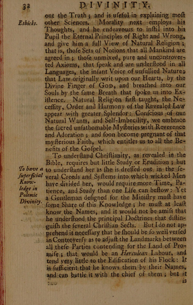 out the Truth 5. and is, ufefulin: explaining | mofk Ethicks. other Sciences... \Morality,.next:;,employs, his Thoughts, and,,he, endeavours: to, inftil, into his Pupil the Eternal, Principles of Right and Wrong, and give him.a) full. View. of Natural Religion 3, that is, thofe Sets of Notions that,all Mankind are agreed. ins. thofe unmixed, pure aud uncontrover> ted Axioms, that {peak and are, underftood jin, alk Languages, the infant Voice of unfullied Natures that Law.originally writ upon our, Hearts, by the Divine Finger.of Gop, and breathed, into.our Souls by the fame. Breath that {poke us,into, Ex; iftence, .. Natural, Religion fir, taught,: the Ne~ ceffity, Order and Harmony. of the Revealed: Law appear with greater, Splendor:,Confcious -ofooun Natural Wants, and Self-Imbecility, iwe embrace the facred unfathomable Myfteriesmith Reverence and Adoration ;. and foon become:pregnant of that my fterious Faith, which entitles-us:to-all the Be- nefits of the Gofpel.. La oS a SAA Lh aitisev 4 ..To-underftand Chriftianity,..asi revealed .inythe Bible, requires but little Study, or Erudition 3,but To bave a to underftand her as the is-drefled- out, in) the fe- uperficial vera) Creeds and. Syftems into\ which wicked-Men _ Know- — paye divided her, would requiremore,Pime,, Pa- Pion tences and Study than one Life.can beftow » Yet Divinity, Gentleman defigned for, the Miniftry muft have > fome Share of this Knowledge; he. muft.at leat .' .. know, the, Names, and it would not be,amifs that | che underftood;the principal Dogtrines,that diftin= » oguith the feveral Chriftian Seéts. But1do not ap- _. \ prehendit neceffary that he fhould be fo well verfed 2. ia Controverfy as to adjuft.the Landmarks between al} thefe. Parties. opie nnineslor the Land of Pro- mife\; that. would be an Herculean Labour, and tend yey listle to the Edification of his Flock: It is fufficient,that he knows,them by their Names, andican battle it with the chief of them; betut ‘ ey “ Here, Tio Ps oar | “is