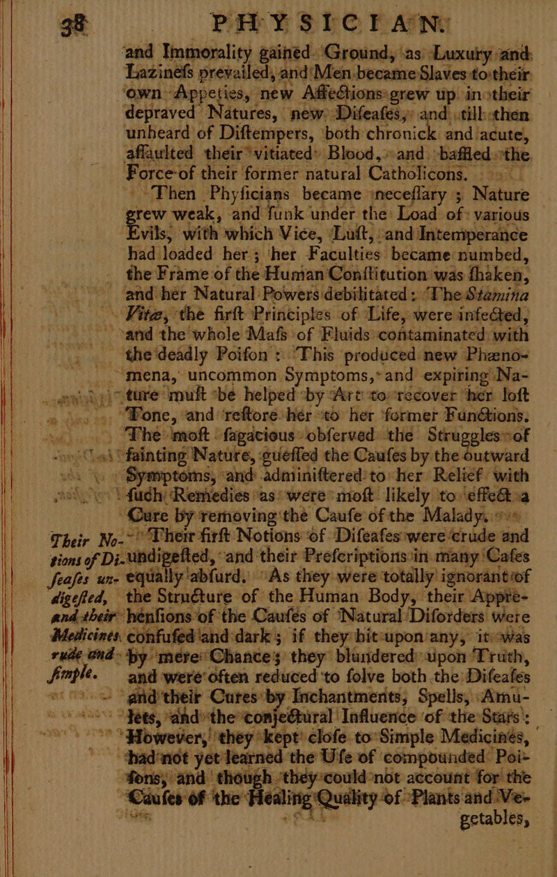 st is PE SHO Pare ‘and Immorality gained. ‘Ground, ‘as ‘Luxury ‘and: Lazines prevailed, and'Men.became Slaves to:their ‘own Appeties, new Afedctions»grew up. inotheir depraved Natures, new Difeafes,: and .tilh then unheard of Diftempers, ‘both chronick and acute, affaulted their‘ vitiated» Blood, and. baffled. ne Force of their former natural Catholicons. “Then Phyficians became sneceflary ; Nature Fae weak, and funk under the: Load of: various — vils) with which Vice, ‘Luft, and Intentperance had Yoaded her ; ‘her Faculties: became numbed, the Frame of the Human Conttitution was thiken, and her Natural Powers debilitated: ‘The Stamina Kita, the firtt Principles of Life, were infected, sand the whole Mafs of Fluids contaminated: with - the‘deadly Poifon : ‘This produced new Phano- “mena, uncommon Symptoms,*and expiring Na- .))) ture mult be helped ‘by “Art tonrecover ‘her loft . “Fone, and reftore her to her ‘former Fan@ions. The moft : fagacious obferved the Strugglesof ‘oi fainting Nature, guefled the Caufes by the« cased sik Symptoms, ‘and: adniiniftered'to her Relief with aol | fudhy Remedies “as were moft likely to:\éffe@oa Care by removing'the Caufe of the Malady. Their No. Vherr firt Notions of Difeafes:were crude and ‘gions of Di-undipetted, and their Preferiptions:in. many ‘Cafes feafes une OO lly'abfurd, “As they were: totally ignorantiof digefied, the Struéture of the Human Body, their Appre- and their henfions’ ‘of the Caufés of ‘Natural /Diforders were Medicines. confufed and dark 5 if they bit-upon any, itsowas o- ond- by. mere’ Shances they blundered: ipon Truth, faple. and were'often reduced to folve both the: Difeates et MS ngs -anid'their Cures by Inchantmerits; Spells, “Amu- < “Fets, and’the’conje@tural Influence ‘of the Stats’: Sabon ey *kept' clofe to: Simple Medicines, hadnot yet learned tl the Uife of compounded: Poi- fons, and | though “they*could not account for the “Caaler of ‘the Healinig Quality ‘of Plants peut,