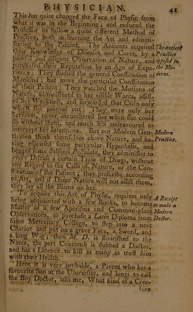 ‘ eal aet OF RH YSICEAN 4i This, has. grits, changed the. Face. of Phyfic -from what it was i the Seginning 3 ‘and..reduced, the ‘Profeflo r to. ‘ollow: a. guite different Method of Pra&amp;ice, both. in learning the Art and, admini- painf faq and. diligent C saree of Nature, and oppofed , ta, purehited™ t delr Reputation, by. an Age of Expe-the Mo= * rience ; They ftadied 1 the “general (eM horety of Heras. Mankind 3 but more the particular Conftitution of ‘their Patent : They watched the Motions, of atures admi iftered £0 her vilible Wants, aflitt ed her Veaknels, “and, OBES le that Crifis oaly Whie mit pointed out; ‘They. were only her Be Vants,. never 3 “incumbered her when fhe. could do\ withou t them, and much ‘Tefs- endeavoured to inter 8 rcept. fer. Intentions, But. our Modern Gen- Modern tlemen a, think themfelves. above Nature, and. ha-l Practice. uied “fome particular, Hypothefis, and. be aged fome. dubious Poftulata, they adminifter to every Difeafe : a certain Praia of Diugs, without ante Reg ie ‘to the Calls. of, Nature, or the. Ko on- ftitutic Ry ‘of the age Le ‘they, preferibe,, according to-Ar i 4 and if if Dame ‘Nature, will hot afift them, th y. lay mitt the Blame on her. Oo aC ire’ this Art. of | gt hye, Cpaiiee only 4 Receis ats! “acquainted with. ‘a few Books, to become go make a Matter of a. few, ‘Aporifms: ‘and Common- ~place Modern bfervations, 0 purchafe a Latin. Diploma from Doéor. ue Metcshary College, to ftep, Inte a..neat Claes and put ona areyed F; aCe, a, Sword,. and. Wie’; he n Af. Dz ‘is fourifhed to the Ai 8, ‘the pert Coxcomb is, dubbed a Dogtor, | and ha: asa Licence to Kill ; aS many , as truft Ae ¥ with theif Health. Heté ‘it fs ‘very’ probable, ‘a Parent. who has 3 + A ne at the Univerfity, and longs” to.call . the Boy Doéfo: 2, ats me, What kind, of a. Crean ay oh 4 wrt?! Bes “ ” ie 3 tT,